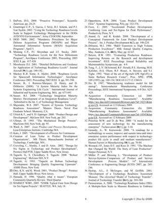 8 Copyright © 20xx by ASME 
3. DuPont, D.G. 2008. “Proactive Prototypes”. Scientific American, pp. 24-25. 
4. Graettinger C.P., S. Garcia, J. Siviy, R.J. Schenk, and P.J. Van Syckle. 2002. “Using the Technology Readiness Levels Scale to Support Technology Management in the DODs ATD/STO Environments”. Army CEOCOM, September. 
5. DOD 5000. 2002. “Mandatory Procedures for Major Defense Acquisition Programs (MDAPS) and Major Automated Information Systems (MAIS) Acquisition Programs”, April 5. 
6. Minning C.P., P.I. Moynihan and J.F. Stocky. 2003. “Technology Readiness Levels for the New Millennium Program”, AeroSpace Conference 2003, Proceeding 2003 IEEE 1, pp. 417-426 
7. Moorhouse D.J. 2001. “Detailed Definitions and Guidance for Application of Technology Readiness Levels”. Journal Aircraft 39(1), pp. 190-192. 
8. Mackey R.,R. Some, A. Aljabri. 2008. “Readiness Levels for Spacecraft Information Technologies”. AeroSpace Conference 2003, Proceeding 2003 IEEE 1, pp. 391-398. 
9. Sauser, B., J. Ramirez-Marquez, D. Henry, and D. DiMarzio. (2008). “A System Maturity Index for the Systems Engineering Life Cycle”. International Journal of Industrial and Systems Engineering, 3(6), pp. 673-691 
10. Sauser, B.J. 2008. “Technology Integration Maturity Metrics: Development of an Integration Readiness Level”. .Submitted to the Int. J. of Technology Management. 
11. Majumdar, W.S. 2007. “System of Systems Technology Readiness Assessment”. Masters Thesis. Naval Post Graduate School. Monterey, CA. 
12. Ulrich K.T., and S. D. Eppinger. 2000. “Product Design and Development”. McGraw Hill. New York, pp. 202. 
13. Ullman, D. 1995. “The Mechanical Design Process”. MacGraw Hill, New York, pp. 95. 
14. Ward, A. 2007. Lean Product and Process Development, Lean Enterprises Institute, Cambridge MA 
15. Kato, J. 2005. “Development of a Process for Continuous 
16. Creation of Lean Value in Product Development Organizations”, MS Thesis, Massachusetts Institute of Technology, Cambridge, MA.. 
17. Creveling, C., Slutsky, J. and D. Antis. 2002. “Design for Six Sigma in Technology and Product Development”, Prentice Hall PTR, Upper Saddle River, New Jersey. 
18. Taguchi, G., S. Chowdhury, Taguchi. 2000. “Robust Engineering”. McGraw Hill, N.Y. 
19. Taguchi, G. 1993. “Taguchi on Robust Technology Development: Bringing Quality Engineering Upstream”. ASME Press, New York 
20. Otto, K. N. and Wood. 2001. “Product Design”. Prentice Hall. Upper Saddle River, New Jersey. 
21. Hamada, H. 1996. “Quality what it means”. European Community Quarterly Review. Third Quarter. 
22. MARKET WIRE. 2005. “$300K Typical Gain from Design for Six Sigma Projects”. SEATTLE, WA. July 18. 
23. Oppenheim, B.W. 2004. “Lean Product Development Flow”. Systems Engineering, 7(4), pp. 352-376. 
24. Fiore, C. 2005. “Accelerated Product Development: Combining Lean and Six-Sigma for Peak Performance”. Productivity Press, N.Y. 
25. Anand, G. and R. Kodali. 2008. “Development of a Conceptual Framework for Lean Product Development Process”.. Int. J. Product Development 6(2), pp. 190-224. 
26. Difranza, M.J. 1986. “R&D Transition to High Volume Production Excellence”. 40th Annual Quality Congress, May. Anaheim, CA, 40(0), May; pp. 62-65. 
27. Benzin, R.W. 1991. “Evaluating Production Readiness: Improving Returns on the Research and development Investment”. IEEE Proceedings Annual Reliability and Maintainability Symposium, pp. 4-9. 
28. Tung, T., L.V. DeArmond, R.F. Herald, P.E. Herning, M.H. Kalisher, D.A. Olson, R.F. Risser, A. Stevens, and S.J. Tighe. 1992. “State of the art of Hg-melt LPE HgCdTe at Santa Barbara Research Center”, Proc. SPIE, 1735, 109 (1992), pp. 109-134. DOI:10.1117/12.138616 
29. Ho, B. 1997. “Manufacturing readiness model for fab startup”. Semiconductor Manufacturing Conference Proceedings, IEEE International Symposium, 6-8 Oct; A25- A28. 
30. Acquisition Community Connection (a). 2009. “Manufacturing Readiness Assessments”. Available: https://acc.dau.mil/CommunityBrowser.aspx?id=18231&lang=en-US. Accessed on 12 February 2009. 
31. Acquisition Community Connection (b). 2009. “Manufacturing Readiness Assessments”. Available: https://acc.dau.mil/CommunityBrowser.aspx?id=18545&lang-en-US. Accessed on 12 February 2009. 
32. Pretorius M.W. and D. de Wet. 2000. “A model for the assessment of new technology for the manufacturing enterprise”. Technovation 20(1); pp. 3-10. 
33. Genaidy, A., W. Karwowski. 2008. “A roadmap for a methodology to assess, improve and sustain intra-and inter- enterprise system performance with respect to technology- product life cycle in small and medium manufacturers”. Human Factors in Manufacturing 18(1), pp. 70-84. 
34. Womack J.P., Jones D. T. and Roos 1991. “The Machine that Changed the World: The Story of Lean Production”. Harper Perennial, N.Y. 
35. Müller P. and Blessing L. “Development of Product- Service-Systems–Comparison of Product and Service Development Process Models”. 16th International Conference in Engineering Design (ICED) 2007, pp. 245- 246. 
36. Heslop, A.L., E McGregor, and M. Griffith. 2001. “Development of a Technology Readiness Assessment Measure: The cloverleaf Model of Technology Transfer”. Journal of Technology Transfer 26(4), pp. 369-384. 
37. Parasuraman, A. 2000. “Technology Readiness Index (TRI): A Multiple-Item Scale to Measure Readiness to Embrace  