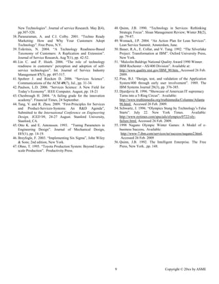 9 Copyright © 20xx by ASME 
New Technologies”. Journal of service Research. May 2(4), pp.307-320. 
38. Parasuraman, A. and C.I. Colby. 2001. “Techno Ready Marketing: How and Why Your Customers Adopt Technology”. Free Press, N.Y. 
39. Tsikritsis, N. 2004. “A Technology Readiness-Based Taxonomy of Customers: A Replication and Extension”. Journal of Service Research, Aug 7(1), pp. 42-52. 
40. Lin C. and P. Hsieh. 2006. “The role of technology readiness in customers’ perception and adoption of self- service technologies”. Int. Journal of Service Industry Management 17(5), pp. 497-517. 
41. Spohrer J. and Riecken D. 2006. “Services Science”. Communications of the ACM 49(7), Jul., pp. 31-34. 
42. Paulson, L.D. 2006. “Services Science: A New Field for Today’s Economy”. IEEE Computer, August, pp. 18-21 
43. Chesbrough H. 2004. “A failing grade for the innovation academy”. Financial Times, 24 September. 
44. Tang, V. and R. Zhou. 2009. “First-Principles for Services and Product-Services-Systems: An R&D Agenda”, Submitted to the International Conference on Engineering Design, ICED’09, 24-27 August. Stanford University, Stanford, CA. 
45. Otto K. and E. Antonsson. 1993. “Tuning Parameters in Engineering Design”. Journal of Mechanical Design, 115(1), pp. 14-19. 
46. Breyfogle, F. 2003. “Implementing Six Sigma”, John Wiley & Sons; 2nd edition, New York. 
47. Ohno, T. 1995. “Toyota Production System: Beyond Large- scale Production”. Productivity Press. 
48. Quinn, J.B. 1990. “Technology in Services: Rethinking Strategic Focus”. Sloan Management Review; Winter 31(2), pp. 79-87. 
49. Womack, J.P. 2004. “An Action Plan for Lean Services”. Lean Service Summit. Amsterdam, June. 
50. Bauer, R.A., E. Collar, and V. Tang. 1992. “The Silverlake Project: Transformation at IBM”. Oxford University Press, New York. 
51. “Malcolm Baldrige National Quality Award 1990 Winner. IBM Rochester - AS/400 Division”. Available at: http://www.quality.nist.gov/IBM_90.htm. Accessed 26 Feb. 2009. 
52. Pine, B.J. “Design, test, and validation of the Application System/400 through early user involvement”. 1989. The IBM Systems Journal 28(3), pp. 376-385. 
53. Djurdjevic R. 1996. “Showcase of American IT supremacy Turns into a 5-Ring Circus”. Available: http://www.truthinmedia.org/truthinmedia/Columns/Atlanta96.html. Accessed 26 Feb. 2009. 
54. Schwartz, J. 1996. “Olympics Stung by Technology’s False Starts”. July 22. New York Times. Available: http://www.nytimes.com/specials/olympics/0722/oly- failure.html. Accessed 26 Feb. 2009. 
55. 1998 Nagano Olympic Winter Games: A Model of e- business Success. Available: 
http://www-7.ibm.com/services/nz/success/nagano2.html, 
Accessed 26 Feb. 2009 
56. Quinn, J.B. 1992. The Intelligent Enterprise. The Free Press, New York.. pp. 148. 
