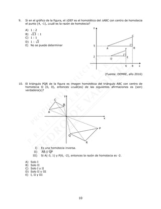 10
9. Si en el gráfico de la figura, el DEF es el homotético del ABC con centro de homotecia
el punto (4, -1), ¿cuál es la razón de homotecia?
A) 1 : 2
B) 13 : 1
C) 1 : 1
D) 1 : 2
E) No se puede determinar
(Fuente: DEMRE, año 2016)
10. El triángulo PQR de la figura es imagen homotética del triángulo ABC con centro de
homotecia O (0, 0), entonces ¿cuál(es) de las siguientes afirmaciones es (son)
verdadera(s)?
I) Es una homotecia inversa.
II) AB // QP
III) Si A(-3, 1) y P(6, -2), entonces la razón de homotecia es -2.
A) Solo I
B) Solo II
C) Solo I y II
D) Solo II y III
E) I, II y III
R
A
x
B
P
C
Q
y
5
2
A B
C
D
E
F
6 8 x
y
 