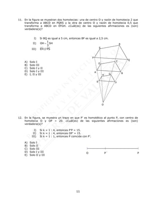 11
P
A B
D
C
Q
R
S
E
H G
F
O
11. En la figura se muestran dos homotecias: una de centro O y razón de homotecia 2 que
transforma a ABCD en PQRS y la otra de centro O y razón de homotecia 0,5 que
transforma a ABCD en EFGH. ¿Cuál(es) de las siguientes afirmaciones es (son)
verdadera(s)?
I) Si BQ es igual a 5 cm, entonces BF es igual a 2,5 cm.
II)
1
OH SH
3

III) EH // PS
A) Solo I
B) Solo III
C) Solo I y II
D) Solo I y III
E) I, II y III
12. En la figura, se muestra un trazo en que P’ es homotético al punto P, con centro de
homotecia O y OP = 20. ¿Cuál(es) de las siguientes afirmaciones es (son)
verdadera(s)?
I) Si k = 1 : 4, entonces P’P = 15.
II) Si k = 1 : 4, entonces OP’ = 15.
III) Si k = 1 : 1, entonces P coincide con P’.
A) Solo I
B) Solo II
C) Solo III
D) Solo I y III
E) Solo II y III
P´ P
O
 