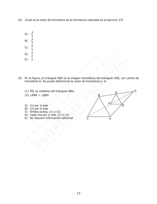 17
24. ¿Cuál es la razón de homotecia de la homotecia realizada en el ejercicio 23?
A)
3
-
2
B)
2
-
3
C)
2
3
D)
3
2
E) 2
25. En la figura, el triángulo PQR es la imagen homotética del triángulo CAB, con centro de
homotecia G. Se puede determinar la razón de homotecia k, si:
(1) RQ es mediana del triángulo ABG.
(2) ABR = QRG
A) (1) por sí sola
B) (2) por sí sola
C) Ambas juntas, (1) y (2)
D) Cada una por sí sola, (1) ó (2)
E) Se requiere información adicional C
B
A
Q
R
G
P
 