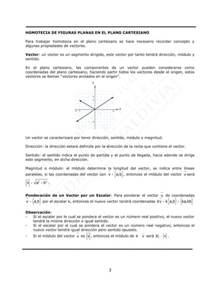 3
HOMOTECIA DE FIGURAS PLANAS EN EL PLANO CARTESIANO
Para trabajar homotecia en el plano cartesiano se hace necesario recordar concepto y
algunas propiedades de vectores.
Vector: un vector es un segmento dirigido, este vector por tanto tendrá dirección, módulo y
sentido.
En el plano cartesiano, las componentes de un vector pueden considerarse como
coordenadas del plano cartesiano, haciendo partir todos los vectores desde el origen, estos
vectores se llaman “vectores anclados en el origen”.
Un vector se caracterizara por tener dirección, sentido, módulo o magnitud.
Dirección: la dirección estará definida por la dirección de la recta que contiene el vector.
Sentido: el sentido indica el punto de partida y el punto de llegada, hacia adonde se dirige
este segmento, en dicha dirección.
Magnitud o módulo: el módulo determina la longitud del vector, se indica entre líneas
paralelas, si las coordenadas del vector son v
u
r
= a,b
( ), entonces el módulo del vector v
u
r
será
v
u
r
= a2
+ b2
.
Ponderación de un Vector por un Escalar: Para ponderar el vector v
u
r
de coordenadas
v
u
r
= a,b
( ) por el escalar k, entonces el nuevo vector tendrá coordenadas kv
u
r
= k a,b
( )= ka,kb
( )
Observación:
- Si el escalar por le cual se pondera el vector es un número real positivo, el nuevo vector
tendrá la misma dirección e igual sentido.
- Si el escalar por el cual se pondera el vector es un número real negativo, entonces el
nuevo vector tendrá igual dirección pero sentido opuesto.
- Si el módulo del vector v
u
r
es v
u
r
, entonces el módulo de k v
 será k v
 .
-5
x
y
-6
-4
3
4
6
 