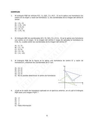 6
EJEMPLOS
1. Al triángulo PQR de vértices P(3, 1); Q(5, 7) y R(7, -3) se le aplica una homotecia con
centro en el origen y razón de homotecia -2, las coordenadas de la imagen del vértice R
serían
A) (-6, -2)
B) (-10, -14)
C) (-14, 6)
D) (-6, 2)
E) (-14, -6)
2. Al triángulo ABC de coordenadas A(3, 9); B(4, 5) y C(-6, -3) se le aplica una homotecia
con centro en el origen. Si la imagen del vértice C luego de aplicada la homotecia es
C’(8, 4), ¿cuáles serán las coordenadas de la imagen del vértice A?
A) (1, 3)
B) (-1, -3)
C) (2, 6)
D) (-2, -6)
E) (-4, -12)
3. Al triángulo PQR de la figura se le aplica una homotecia de centro O’ y razón de
homotecia k, entonces las coordenadas de O’ son
A) (2, 1)
B) (2, 2)
C) (1, 1)
D) (3, 2)
E) No es posible determinar el centro de homotecia
4. ¿Cuál es la razón de homotecia aplicada en el ejercicio anterior, en el cuál el triángulo
PQR tiene una imagen P’Q’R’ ?
A) -2
B) -1
C) 1
D) 2
E) Falta información
P
Q
R
P´
R´
Q´
x
y
 