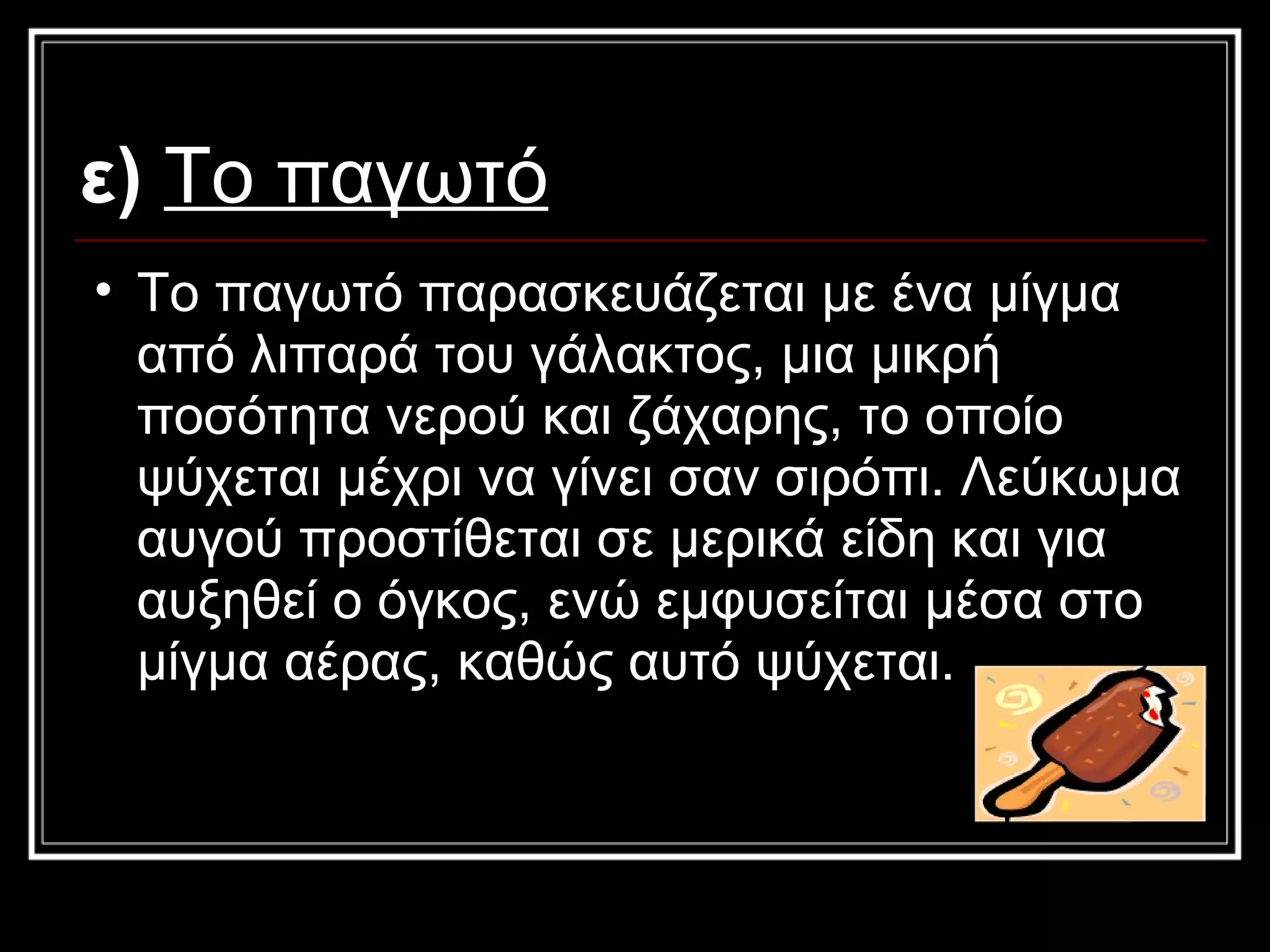 ε)   Το παγωτό   Το παγωτό παρασκευάζεται με ένα μίγμα από λιπαρά του γάλακτος, μια μικρή ποσότητα νερού και ζάχαρης, το οποίο ψύχεται μέχρι να γίνει σαν σιρόπι. Λεύκωμα αυγού προστίθεται σε μερικά είδη και για αυξηθεί ο όγκος, ενώ εμφυσείται μέσα στο μίγμα αέρας, καθώς αυτό ψύχεται.  