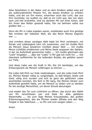 Alles Geschehen in der Natur und an dem Kindlein selbst wies auf 
die außerordentliche Mission hin, die dieses Kindlein zu erfüllen 
hatte, und die um Ihn waren, erkannten auch das Licht, das aus 
Ihm leuchtete; sie wußten es, daß es ein Licht war, das von oben 
kam und hell erstrahlte. Und sie dankten Mir auf ihren Knien, daß 
Ich ihnen den Retter gesandt hatte, Der sie befreien sollte aus 
größter Not .... 
Denn die Mir in Liebe ergeben waren, empfanden auch ihre geistige 
Not inmitten der lieblosen Welt, die das Reich Meines Gegners 
war .... 
Und inmitten dieser sündigen Welt habe Ich Mich verkörpert, mit 
Sünde und Lieblosigkeit kam Ich zusammen, und Ich mußte Mich 
als Mensch Jesus bewähren inmitten dieser Welt .... Ich mußte 
Meine Lichtfülle eindämmen und Meine Seele anpassen der Sphäre, 
in der sie Aufenthalt genommen hatte .... Ich mußte gleichsam das 
"Licht" hingeben .... aber die "Liebe" in Mir gab Ich nicht hin .... Die 
überstark aufflammte für die leidenden Brüder, die gefallen waren 
zur Tiefe. 
Und diese Liebe war die Kraft in Mir, Die Ich benötigte, um das 
Erlösungswerk als Mensch vollbringen zu können .... 
Die Liebe ließ Mich zur Erde niedersteigen, und die Liebe trieb Mich 
an, Meinen Körper völlig zu vergeistigen, so daß Körper, Seele und 
Geist völlig eins wurden und sich so ganz der göttlichen Liebe 
anschließen konnten, Die Sich in Mir barg, Die Meinen Körper zum 
Aufenthalt gewählt hatte, um als Mensch zu leiden und zu sterben 
für die sündige Menschheit, um deren Schuld abzutragen 
und wieder das Tor zum Lichtreich zu öffnen, das durch den Abfall 
von Mir verschlossen war und blieb für alles gefallene 
Wesenhafte .... bis zum Tage Meines Kreuzestodes, des großen 
Erbarmungswerkes, das die Pforten wieder öffnete und den Weg 
freigab in das Vaterhaus .... zu Mir und zum ewigen Leben .... 
Amen 
— Herausgegeben von Freunden der Neuoffenbarung — 
 