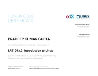 Training Program Director
The Linux Foundation
Jerry Cooperstein, Ph. D.
General Manager, Training
The Linux Foundation
Clyde Seepersad
HONOR CODE CERTIFICATE Verify the authenticity of this certificate at
CERTIFICATE
HONOR CODE
PRADEEP KUMAR GUPTA
successfully completed and received a passing grade in
LFS101x.2: Introduction to Linux
a course of study offered by LinuxFoundationX, an online learning
initiative of The Linux Foundation through edX.
Issued February 2nd, 2015 https://verify.edx.org/cert/6f66777e200544b7bc6fd30f94afed3c
 