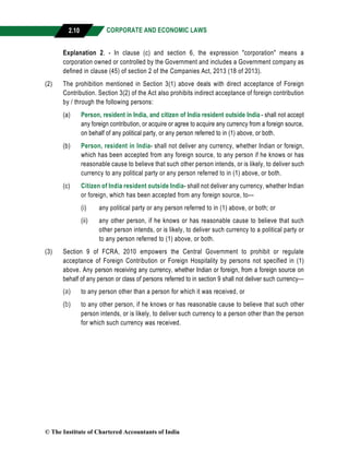 CORPORATE AND ECONOMIC LAWS
a
2.10
Explanation 2. - In clause (c) and section 6, the expression "corporation" means a
corporation owned or controlled by the Government and includes a Government company as
defined in clause (45) of section 2 of the Companies Act, 2013 (18 of 2013).
(2) The prohibition mentioned in Section 3(1) above deals with direct acceptance of Foreign
Contribution. Section 3(2) of the Act also prohibits indirect acceptance of foreign contribution
by / through the following persons:
(a) Person, resident in India, and citizen of India resident outside India - shall not accept
any foreign contribution, or acquire or agree to acquire any currency from a foreign source,
on behalf of any political party, or any person referred to in (1) above, or both.
(b) Person, resident in India- shall not deliver any currency, whether Indian or foreign,
which has been accepted from any foreign source, to any person if he knows or has
reasonable cause to believe that such other person intends, or is likely, to deliver such
currency to any political party or any person referred to in (1) above, or both.
(c) Citizen of India resident outside India- shall not deliver any currency, whether Indian
or foreign, which has been accepted from any foreign source, to—
(i) any political party or any person referred to in (1) above, or both; or
(ii) any other person, if he knows or has reasonable cause to believe that such
other person intends, or is likely, to deliver such currency to a political party or
to any person referred to (1) above, or both.
(3) Section 9 of FCRA, 2010 empowers the Central Government to prohibit or regulate
acceptance of Foreign Contribution or Foreign Hospitality by persons not specified in (1)
above. Any person receiving any currency, whether Indian or foreign, from a foreign source on
behalf of any person or class of persons referred to in section 9 shall not deliver such currency—
(a) to any person other than a person for which it was received, or
(b) to any other person, if he knows or has reasonable cause to believe that such other
person intends, or is likely, to deliver such currency to a person other than the person
for which such currency was received.
© The Institute of Chartered Accountants of India
 
