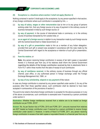 CORPORATE AND ECONOMIC LAWS
a
2.12
(II) Exceptions i.e. situations where section 3 shall not apply (Section 4)
Nothing contained in section 3 shall apply to the acceptance, by any person specified in that section,
of any foreign contribution where such contribution is accepted by him, —
(a) by way of salary, wages or other remuneration due to him or to any group of persons
working under him, from any foreign source or by way of payment in the ordinary course of
business transacted in India by such foreign source; or
(b) by way of payment, in the course of international trade or commerce, or in the ordinary
course of business transacted by him outside India; or
(c) as an agent of a foreign source in relation to any transaction made by such foreign source
with the Central Government or State Government; or
(d) by way of a gift or presentation made to him as a member of any Indian delegation,
provided that such gift or present was accepted in accordance with the rules made by the
Central Government with regard to the acceptance or retention of such gift or presentation;
or
(e) from his relative; or
Note: Any person receiving foreign contribution in excess of ten lakh rupees or equivalent
thereto in a financial year from any of his relatives shall inform the Central Government
regarding the details of the foreign contribution received by him in electronic form in
Form FC-1 within three months from the date of receipt of such contribution.
(f) by way of remittance received, in the ordinary course of business through any official
channel, post office, or any authorised person in foreign exchange under the Foreign
Exchange Management Act, 1999 ; or
(g) by way of any scholarship, stipend or any payment of like nature:
In case any foreign contribution is received by any person specified under section 3, for any of the
purposes other than those specified above, such contribution shall be deemed to have been
accepted in contravention of the provisions of section 3.
The point to be noted is that where foreign contribution is accepted for the above purposes or in any
of the above circumstances, such contribution is exempted even if received by a person prohibited
under section 3.
Illustration: Whether foreign remittances received from a relative are to be treated as foreign
contribution as per FCRA, 2010?
Answer: No. As per Section 4(e) of FCRA, 2010 and FCRR, 2011, amounts received from relatives
are NOT treated as foreign contribution even if received by a person prohibited to receive foreign
contribution under section 3. However, in terms of Rule 6 of FCRR, 2011, any person receiving
foreign contribution in excess of ten lakh rupees or equivalent thereto in a financial year from any of
© The Institute of Chartered Accountants of India
 