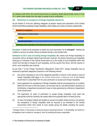 THE FOREIGN CONTRIBUTION (REGULATION) ACT, 2010 2.13
his relatives shall inform the Central Government by uploading details electronically online in Form
FC-1 within three months from the date of receipt of such contribution.
(III) Restriction on acceptance of foreign hospitality (Section 6)
As per Section 6 of the Act, following categories of persons require prior permission of the Central
Government before accepting Foreign Hospitality, while visiting any country or territory outside India,:-
Exception: It shall not be necessary to obtain any such permission for an emergent 1 medical aid
needed on account of sudden illness contracted during a visit outside India.
Intimation to CG in case of availing Foreign hospitality: But, where such foreign hospitality (in
connection with an emergent medical aid) has been received, the person receiving such hospitality
shall give an intimation to the Central Government as to the receipt of such hospitality within one
month from the date of receipt of such hospitality, and the source from which, and the manner in
which, such hospitality was received.
As per Rule 7 of the Foreign Contribution (Regulation), Rules 2011, foreign hospitality may be
received by specified categories of persons in the following manner:
(1) Any person belonging to any of the categories specified in section 6 who wishes to avail of
foreign hospitality shall apply to the Central Government in electronic form to the Central
Government in prescribed Form for prior permission to accept such foreign hospitality.
(2) Every application for acceptance of foreign hospitality shall be accompanied by an invitation
letter from the host or the host country, as the case may be, and administrative clearance of
the Ministry or department concerned in case of visits sponsored by a Ministry or department
of the Government.
(3) The application for grant of permission to accept foreign hospitality must reach the
appropriate authority ordinarily two weeks before the proposed date of onward journey.
(4) In case of emergent medical aid needed on account of sudden illness during a visit abroad,
the acceptance of foreign hospitality shall be required to be intimated to the Central
Government within One month of such receipt giving full details including the source,
1 Emergent means “in the process of coming into being or becoming prominent.” In all probability, the intention of
the legislature was to indicate an “emergency” which is something that arises unexpectedly.
Members of a Legislature
Office bearers of political parties
Judges
Government servants
Employees of any corporation or any other body owned or controlled by the Government.
© The Institute of Chartered Accountants of India
 