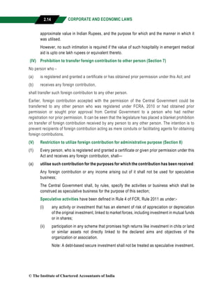 CORPORATE AND ECONOMIC LAWS
a
2.14
approximate value in Indian Rupees, and the purpose for which and the manner in which it
was utilised.
However, no such intimation is required if the value of such hospitality in emergent medical
aid is upto one lakh rupees or equivalent thereto.
(IV) Prohibition to transfer foreign contribution to other person (Section 7)
No person who -
(a) is registered and granted a certificate or has obtained prior permission under this Act; and
(b) receives any foreign contribution,
shall transfer such foreign contribution to any other person.
Earlier, foreign contribution accepted with the permission of the Central Government could be
transferred to any other person who was registered under FCRA, 2010 or had obtained prior
permission or sought prior approval from Central Government to a person who had neither
registration nor prior permission. It can be seen that the legislature has placed a blanket prohibition
on transfer of foreign contribution received by any person to any other person. The intention is to
prevent recipients of foreign contribution acting as mere conduits or facilitating agents for obtaining
foreign contributions.
(V) Restriction to utilize foreign contribution for administrative purpose (Section 8)
(1) Every person, who is registered and granted a certificate or given prior permission under this
Act and receives any foreign contribution, shall—
(a) utilise such contribution for the purposes for which the contribution has been received:
Any foreign contribution or any income arising out of it shall not be used for speculative
business;
The Central Government shall, by rules, specify the activities or business which shall be
construed as speculative business for the purpose of this section;
Speculative activities have been defined in Rule 4 of FCR, Rule 2011 as under:-
(i) any activity or investment that has an element of risk of appreciation or depreciation
of the original investment, linked to market forces, including investment in mutual funds
or in shares;
(ii) participation in any scheme that promises high returns like investment in chits or land
or similar assets not directly linked to the declared aims and objectives of the
organization or association.
Note: A debt-based secure investment shall not be treated as speculative investment.
© The Institute of Chartered Accountants of India
 