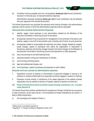 THE FOREIGN CONTRIBUTION (REGULATION) ACT, 2010 2.15
(b) not defray2 as far as possible such sum, not exceeding twenty per cent of such contribution,
received in a financial year, to meet administrative expenses:
Administrative expenses exceeding twenty per cent of such contribution may be defrayed
with prior approval of the Central Government.
The Central Government may prescribe the elements which shall be included in the administrative
expenses and the manner in which the administrative expenses shall be calculated.
3Amounts that constitute Administrative Expenses
(i) salaries, wages, travel expenses or any remuneration realised by the Members of the
Executive Committee or Governing Council of the person;
(ii) all expenses towards hiring of personnel for management of the activities of the person and
salaries, wages or any kind of remuneration paid, including cost of travel, to such personnel;
(iii) all expenses related to consumables like electricity and water charges, telephone charges,
postal charges, repairs to premise(s) from where the organisation or Association is
functioning, stationery and printing charges transport and travel charges by the Members of
the Executive Committee or Governing Council and expenditure on office equipment;
(iv) cost of accounting for and administering funds;
(v) expenses towards running and maintenance of vehicles;
(vi) cost of writing and filing reports;
(vii) legal and professional charges; and
(viii) rent of premises, repairs to premises and expenses on other utilities:
Amounts not to be counted as administrative expenses:
1. Expenditure incurred on salaries or remuneration of personnel engaged in training or for
collection or analysis of field data of an association primarily engaged in research or training;
2. Expenses incurred directly in furtherance of the stated objectives of the welfare oriented
organisation such as salaries to doctors of hospital, salaries to teachers of school etc.;
(VI) Power of Central Government to prohibit receipt of foreign contribution, etc., in certain
cases (Section 9)
The Central Government shall be satisfied that the acceptance of foreign contribution by any person
or class of persons, as the case may be, or the acceptance of foreign hospitality by any person, is
likely to affect prejudicially—
(i) the sovereignty and integrity of India; or
2 Defray means “to provide for payment of”
3 Regulation - 5, Foreign Contribution (Regulation) Rules, 2011
© The Institute of Chartered Accountants of India
 