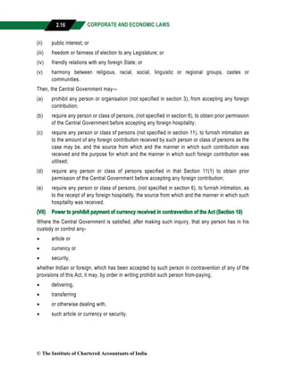 CORPORATE AND ECONOMIC LAWS
a
2.16
(ii) public interest; or
(iii) freedom or fairness of election to any Legislature; or
(iv) friendly relations with any foreign State; or
(v) harmony between religious, racial, social, linguistic or regional groups, castes or
communities.
Then, the Central Government may—
(a) prohibit any person or organisation (not specified in section 3), from accepting any foreign
contribution;
(b) require any person or class of persons, (not specified in section 6), to obtain prior permission
of the Central Government before accepting any foreign hospitality;
(c) require any person or class of persons (not specified in section 11), to furnish intimation as
to the amount of any foreign contribution received by such person or class of persons as the
case may be, and the source from which and the manner in which such contribution was
received and the purpose for which and the manner in which such foreign contribution was
utilised;
(d) require any person or class of persons specified in that Section 11(1) to obtain prior
permission of the Central Government before accepting any foreign contribution;
(e) require any person or class of persons, (not specified in section 6), to furnish intimation, as
to the receipt of any foreign hospitality, the source from which and the manner in which such
hospitality was received.
(VII) Power to prohibit payment of currency received in contravention of the Act (Section 10)
Where the Central Government is satisfied, after making such inquiry, that any person has in his
custody or control any-
 article or
 currency or
 security,
whether Indian or foreign, which has been accepted by such person in contravention of any of the
provisions of this Act, it may, by order in writing prohibit such person from-paying,
 delivering,
 transferring
 or otherwise dealing with,
 such article or currency or security.
© The Institute of Chartered Accountants of India
 