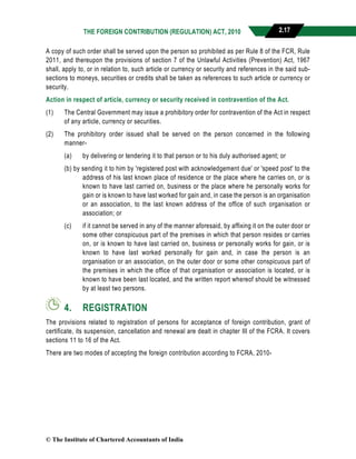 THE FOREIGN CONTRIBUTION (REGULATION) ACT, 2010 2.17
A copy of such order shall be served upon the person so prohibited as per Rule 8 of the FCR, Rule
2011, and thereupon the provisions of section 7 of the Unlawful Activities (Prevention) Act, 1967
shall, apply to, or in relation to, such article or currency or security and references in the said sub-
sections to moneys, securities or credits shall be taken as references to such article or currency or
security.
Action in respect of article, currency or security received in contravention of the Act.
(1) The Central Government may issue a prohibitory order for contravention of the Act in respect
of any article, currency or securities.
(2) The prohibitory order issued shall be served on the person concerned in the following
manner-
(a) by delivering or tendering it to that person or to his duly authorised agent; or
(b) by sending it to him by 'registered post with acknowledgement due' or 'speed post' to the
address of his last known place of residence or the place where he carries on, or is
known to have last carried on, business or the place where he personally works for
gain or is known to have last worked for gain and, in case the person is an organisation
or an association, to the last known address of the office of such organisation or
association; or
(c) if it cannot be served in any of the manner aforesaid, by affixing it on the outer door or
some other conspicuous part of the premises in which that person resides or carries
on, or is known to have last carried on, business or personally works for gain, or is
known to have last worked personally for gain and, in case the person is an
organisation or an association, on the outer door or some other conspicuous part of
the premises in which the office of that organisation or association is located, or is
known to have been last located, and the written report whereof should be witnessed
by at least two persons.
4. REGISTRATION
The provisions related to registration of persons for acceptance of foreign contribution, grant of
certificate, its suspension, cancellation and renewal are dealt in chapter III of the FCRA. It covers
sections 11 to 16 of the Act.
There are two modes of accepting the foreign contribution according to FCRA, 2010-
© The Institute of Chartered Accountants of India
 