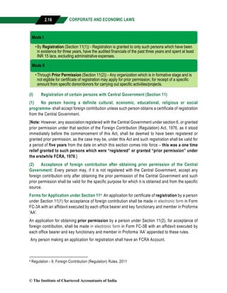 CORPORATE AND ECONOMIC LAWS
a
2.18
(I) Registration of certain persons with Central Government (Section 11)
(1) No person having a definite cultural, economic, educational, religious or social
programme- shall accept foreign contribution unless such person obtains a certificate of registration
from the Central Government.
[Note: However, any association registered with the Central Government under section 6, or granted
prior permission under that section of the Foreign Contribution (Regulation) Act, 1976, as it stood
immediately before the commencement of this Act, shall be deemed to have been registered or
granted prior permission, as the case may be, under this Act and such registration shall be valid for
a period of five years from the date on which this section comes into force – this was a one time
relief granted to such persons which were “registered” or granted “prior permission” under
the erstwhile FCRA, 1976.]
(2) Acceptance of foreign contribution after obtaining prior permission of the Central
Government: Every person may, if it is not registered with the Central Government, accept any
foreign contribution only after obtaining the prior permission of the Central Government and such
prior permission shall be valid for the specific purpose for which it is obtained and from the specific
source.
Forms for Application under Section 114: An application for certificate of registration by a person
under Section 11(1) for acceptance of foreign contribution shall be made in electronic form in Form
FC-3A with an affidavit executed by each office bearer and key functionary and member in Proforma
'AA'.
An application for obtaining prior permission by a person under Section 11(2), for acceptance of
foreign contribution, shall be made in electronic form in Form FC-3B with an affidavit executed by
each office bearer and key functionary and member in Proforma 'AA' appended to these rules.
Any person making an application for registration shall have an FCRA Account.
4 Regulation - 9, Foreign Contribution (Regulation) Rules, 2011
Mode I
•By Registration (Section 11(1)) - Registration is granted to only such persons which have been
in existence for three years, have the audited financials of the past three years and spent at least
INR 15 lacs, excluding administrative expenses.
Mode II
•Through Prior Permission (Section 11(2)) - Any organization which is in formative stage and is
not elgibile for certificate of registration may apply for prior permission, for receipt of a specific
amount from specific donor/donors for carrying out specific activities/projects.
© The Institute of Chartered Accountants of India
 