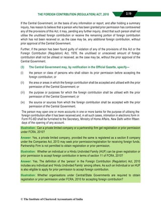 THE FOREIGN CONTRIBUTION (REGULATION) ACT, 2010 2.19
If the Central Government, on the basis of any information or report, and after holding a summary
inquiry, has reason to believe that a person who has been granted prior permission has contravened
any of the provisions of this Act, it may, pending any further inquiry, direct that such person shall not
utilise the unutilised foreign contribution or receive the remaining portion of foreign contribution
which has not been received or, as the case may be, any additional foreign contribution, without
prior approval of the Central Government.
Further, if the person has been found guilty of violation of any of the provisions of this Act or the
Foreign Contribution (Regulation) Act, 1976, the unutilised or unreceived amount of foreign
contribution shall not be utilised or received, as the case may be, without the prior approval of the
Central Government.
(3) The Central Government may, by notification in the Official Gazette, specify—
(i) the person or class of persons who shall obtain its prior permission before accepting the
foreign contribution; or
(ii) the area or areas in which the foreign contribution shall be accepted and utilised with the prior
permission of the Central Government; or
(iii) the purpose or purposes for which the foreign contribution shall be utilised with the prior
permission of the Central Government; or
(iv) the source or sources from which the foreign contribution shall be accepted with the prior
permission of the Central Government.
The person may open one or more accounts in one or more banks for the purpose of utilising the
foreign contribution after it has been received and, in all such cases, intimation in electronic form in
Form FC-6D shall be furnished to the Secretary, Ministry of Home Affairs, New Delhi within fifteen
days of the opening of any account.
Illustration: Can a private limited company or a partnership firm get registration or prior permission
under FCRA, 2010?
Answer: Yes, a private limited company, provided the same is registered as a section 8 company
under the Companies Act, 2013 may seek prior permission/registration for receiving foreign funds.
Partnership Firm is not permitted to obtain registration or prior permission.
Illustration: Whether an individual or a Hindu Undivided Family (HUF) can be given registration or
prior permission to accept foreign contribution in terms of section 11 of FCRA, 2010?
Answer: Yes. The definition of the ‘person’ in the Foreign Contribution (Regulation) Act, 2010
includes any individual and ‘Hindu Undivided Family’ among others. As such an Individual or an HUF
is also eligible to apply for prior permission to accept foreign contribution.
Illustration: Whether organisations under Central/State Governments are required to obtain
registration or prior permission under FCRA, 2010 for accepting foreign contribution?
© The Institute of Chartered Accountants of India
 