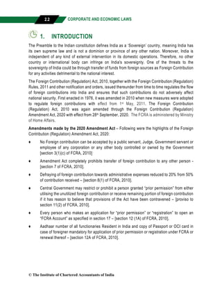 CORPORATE AND ECONOMIC LAWS
a
2.2
1. INTRODUCTION
The Preamble to the Indian constitution defines India as a ‘Sovereign’ country, meaning India has
its own supreme law and is not a dominion or province of any other nation. Moreover, India is
independent of any kind of external intervention in its domestic operations. Therefore, no other
country or international body can infringe on India's sovereignty. One of the threats to the
sovereignty of India could be through transfer of funds from foreign sources as Foreign Contribution
for any activities detrimental to the national interest.
The Foreign Contribution (Regulation) Act, 2010, together with the Foreign Contribution (Regulation)
Rules, 2011 and other notification and orders, issued thereunder from time to time regulates the flow
of foreign contributions into India and ensures that such contributions do not adversely affect
national security. First enacted in 1976, it was amended in 2010 when new measures were adopted
to regulate foreign contributions with effect from 1st May, 2011. The Foreign Contribution
(Regulation) Act, 2010 was again amended through the Foreign Contribution (Regulation)
Amendment Act, 2020 with effect from 28th September, 2020. The FCRA is administered by Ministry
of Home Affairs.
Amendments made by the 2020 Amendment Act – Following were the highlights of the Foreign
Contribution (Regulation) Amendment Act, 2020:
♦ No Foreign contribution can be accepted by a public servant, Judge, Government servant or
employee of any corporation or any other body controlled or owned by the Government
[section 3(1)(c) of FCRA, 2010]
♦ Amendment Act completely prohibits transfer of foreign contribution to any other person -
[section 7 of FCRA, 2010].
♦ Defraying of foreign contribution towards administrative expenses reduced to 20% from 50%
of contribution received – [section 8(1) of FCRA, 2010].
♦ Central Government may restrict or prohibit a person granted “prior permission” from either
utilising the unutilized foreign contribution or receive remaining portion of foreign contribution
if it has reason to believe that provisions of the Act have been contravened – [proviso to
section 11(2) of FCRA, 2010].
♦ Every person who makes an application for “prior permission” or “registration” to open an
“FCRA Account” as specified in section 17 – [section 12 (1A) of FCRA, 2010].
♦ Aadhaar number of all functionaries Resident in India and copy of Passport or OCI card in
case of foreigner mandatory for application of prior permission or registration under FCRA or
renewal thereof – [section 12A of FCRA, 2010].
© The Institute of Chartered Accountants of India
 