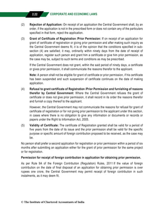 CORPORATE AND ECONOMIC LAWS
a
2.22
(2) Rejection of Application: On receipt of an application the Central Government shall, by an
order, if the application is not in the prescribed form or does not contain any of the particulars
specified in that form, reject the application.
(3) Grant of Certificate of Registration /Prior Permission: If on receipt of an application for
grant of certificate of registration or giving prior permission and after making such inquiry as
the Central Government deems fit, it is of the opinion that the conditions specified in sub-
section (4) are satisfied, it may, ordinarily within ninety days from the date of receipt of
application, register such person and grant him a certificate or give him prior permission, as
the case may be, subject to such terms and conditions as may be prescribed.
If the Central Government does not grant, within the said period of ninety days, a certificate
or gives prior permission, it shall communicate the reasons therefor to the applicant.
Note: A person shall not be eligible for grant of certificate or prior permission, if his certificate
has been suspended and such suspension of certificate continues on the date of making
application.
(4) Refusal to grant certificate of Registration /Prior Permission and furnishing of reasons
therefor by Central Government: Where the Central Government refuses the grant of
certificate or does not give prior permission, it shall record in its order the reasons therefor
and furnish a copy thereof to the applicant.
However, the Central Government may not communicate the reasons for refusal for grant of
certificate of registration or for not giving prior permission to the applicant under this section,
in cases where there is no obligation to give any information or documents or records or
papers under the Right to Information Act, 2005.
(5) Validity of Certificate: The certificate of Registration granted shall be valid for a period of
five years from the date of its issue and the prior permission shall be valid for the specific
purpose or specific amount of foreign contribution proposed to be received, as the case may
be.
No person shall prefer a second application for registration or prior permission within a period of six
months after submitting an application either for the grant of prior permission for the same project
or for registration.
Permission for receipt of foreign contribution in application for obtaining prior permission.
As per Rule 9A of the Foreign Contribution (Regulation) Rules, 2011 If the value of foreign
contribution on the date of final disposal of an application for obtaining prior permission is over
rupees one crore, the Central Government may permit receipt of foreign contribution in such
instalments, as it may deem fit.
© The Institute of Chartered Accountants of India
 