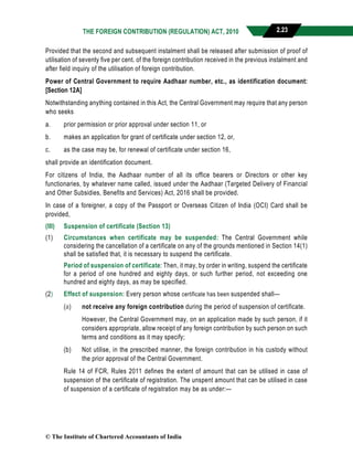 THE FOREIGN CONTRIBUTION (REGULATION) ACT, 2010 2.23
Provided that the second and subsequent instalment shall be released after submission of proof of
utilisation of seventy five per cent. of the foreign contribution received in the previous instalment and
after field inquiry of the utilisation of foreign contribution.
Power of Central Government to require Aadhaar number, etc., as identification document:
[Section 12A]
Notwithstanding anything contained in this Act, the Central Government may require that any person
who seeks
a. prior permission or prior approval under section 11, or
b. makes an application for grant of certificate under section 12, or,
c. as the case may be, for renewal of certificate under section 16,
shall provide an identification document.
For citizens of India, the Aadhaar number of all its office bearers or Directors or other key
functionaries, by whatever name called, issued under the Aadhaar (Targeted Delivery of Financial
and Other Subsidies, Benefits and Services) Act, 2016 shall be provided.
In case of a foreigner, a copy of the Passport or Overseas Citizen of India (OCI) Card shall be
provided,
(III) Suspension of certificate (Section 13)
(1) Circumstances when certificate may be suspended: The Central Government while
considering the cancellation of a certificate on any of the grounds mentioned in Section 14(1)
shall be satisfied that, it is necessary to suspend the certificate.
Period of suspension of certificate: Then, it may, by order in writing, suspend the certificate
for a period of one hundred and eighty days, or such further period, not exceeding one
hundred and eighty days, as may be specified.
(2) Effect of suspension: Every person whose certificate has been suspended shall—
(a) not receive any foreign contribution during the period of suspension of certificate.
However, the Central Government may, on an application made by such person, if it
considers appropriate, allow receipt of any foreign contribution by such person on such
terms and conditions as it may specify;
(b) Not utilise, in the prescribed manner, the foreign contribution in his custody without
the prior approval of the Central Government.
Rule 14 of FCR, Rules 2011 defines the extent of amount that can be utilised in case of
suspension of the certificate of registration. The unspent amount that can be utilised in case
of suspension of a certificate of registration may be as under:—
© The Institute of Chartered Accountants of India
 