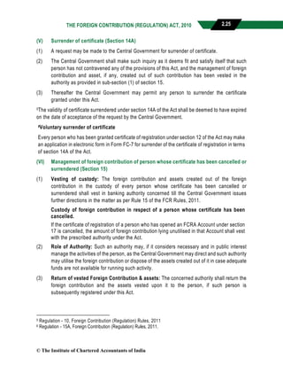 THE FOREIGN CONTRIBUTION (REGULATION) ACT, 2010 2.25
(V) Surrender of certificate (Section 14A)
(1) A request may be made to the Central Government for surrender of certificate.
(2) The Central Government shall make such inquiry as it deems fit and satisfy itself that such
person has not contravened any of the provisions of this Act, and the management of foreign
contribution and asset, if any, created out of such contribution has been vested in the
authority as provided in sub-section (1) of section 15.
(3) Thereafter the Central Government may permit any person to surrender the certificate
granted under this Act.
5The validity of certificate surrendered under section 14A of the Act shall be deemed to have expired
on the date of acceptance of the request by the Central Government.
6Voluntary surrender of certificate
Every person who has been granted certificate of registration under section 12 of the Act may make
an application in electronic form in Form FC-7 for surrender of the certificate of registration in terms
of section 14A of the Act.
(VI) Management of foreign contribution of person whose certificate has been cancelled or
surrendered (Section 15)
(1) Vesting of custody: The foreign contribution and assets created out of the foreign
contribution in the custody of every person whose certificate has been cancelled or
surrendered shall vest in banking authority concerned till the Central Government issues
further directions in the matter as per Rule 15 of the FCR Rules, 2011.
Custody of foreign contribution in respect of a person whose certificate has been
cancelled.
If the certificate of registration of a person who has opened an FCRA Account under section
17 is cancelled, the amount of foreign contribution lying unutilised in that Account shall vest
with the prescribed authority under the Act.
(2) Role of Authority: Such an authority may, if it considers necessary and in public interest
manage the activities of the person, as the Central Government may direct and such authority
may utilise the foreign contribution or dispose of the assets created out of it in case adequate
funds are not available for running such activity.
(3) Return of vested Foreign Contribution & assets: The concerned authority shall return the
foreign contribution and the assets vested upon it to the person, if such person is
subsequently registered under this Act.
5 Regulation - 10, Foreign Contribution (Regulation) Rules, 2011
6 Regulation - 15A, Foreign Contribution (Regulation) Rules, 2011.
© The Institute of Chartered Accountants of India
 