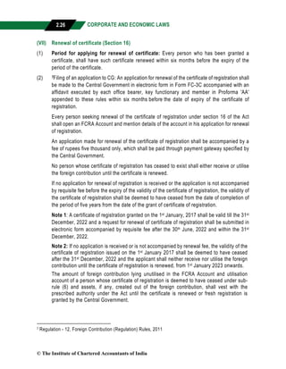 CORPORATE AND ECONOMIC LAWS
a
2.26
(VII) Renewal of certificate (Section 16)
(1) Period for applying for renewal of certificate: Every person who has been granted a
certificate, shall have such certificate renewed within six months before the expiry of the
period of the certificate.
(2) 7Filing of an application to CG: An application for renewal of the certificate of registration shall
be made to the Central Government in electronic form in Form FC-3C accompanied with an
affidavit executed by each office bearer, key functionary and member in Proforma 'AA'
appended to these rules within six months before the date of expiry of the certificate of
registration.
Every person seeking renewal of the certificate of registration under section 16 of the Act
shall open an FCRA Account and mention details of the account in his application for renewal
of registration.
An application made for renewal of the certificate of registration shall be accompanied by a
fee of rupees five thousand only, which shall be paid through payment gateway specified by
the Central Government.
No person whose certificate of registration has ceased to exist shall either receive or utilise
the foreign contribution until the certificate is renewed.
If no application for renewal of registration is received or the application is not accompanied
by requisite fee before the expiry of the validity of the certificate of registration, the validity of
the certificate of registration shall be deemed to have ceased from the date of completion of
the period of five years from the date of the grant of certificate of registration.
Note 1: A certificate of registration granted on the 1st January, 2017 shall be valid till the 31st
December, 2022 and a request for renewal of certificate of registration shall be submitted in
electronic form accompanied by requisite fee after the 30th June, 2022 and within the 31st
December, 2022.
Note 2: If no application is received or is not accompanied by renewal fee, the validity of the
certificate of registration issued on the 1st January 2017 shall be deemed to have ceased
after the 31st December, 2022 and the applicant shall neither receive nor utilise the foreign
contribution until the certificate of registration is renewed, from 1st January 2023 onwards.
The amount of foreign contribution lying unutilised in the FCRA Account and utilisation
account of a person whose certificate of registration is deemed to have ceased under sub-
rule (6) and assets, if any, created out of the foreign contribution, shall vest with the
prescribed authority under the Act until the certificate is renewed or fresh registration is
granted by the Central Government.
7 Regulation - 12, Foreign Contribution (Regulation) Rules, 2011
© The Institute of Chartered Accountants of India
 