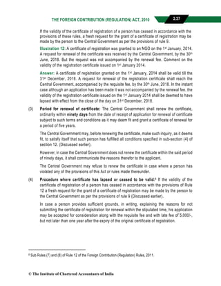THE FOREIGN CONTRIBUTION (REGULATION) ACT, 2010 2.27
If the validity of the certificate of registration of a person has ceased in accordance with the
provisions of these rules, a fresh request for the grant of a certificate of registration may be
made by the person to the Central Government as per the provisions of rule 9.
Illustration 12: A certificate of registration was granted to an NGO on the 1st January, 2014.
A request for renewal of the certificate was received by the Central Government, by the 30th
June, 2018. But the request was not accompanied by the renewal fee. Comment on the
validity of the registration certificate issued on 1st January 2014.
Answer: A certificate of registration granted on the 1st January, 2014 shall be valid till the
31st December, 2018. A request for renewal of the registration certificate shall reach the
Central Government, accompanied by the requisite fee, by the 30th June, 2018. In the instant
case although an application has been made it was not accompanied by the renewal fee, the
validity of the registration certificate issued on the 1st January 2014 shall be deemed to have
lapsed with effect from the close of the day on 31st December, 2018.
(3) Period for renewal of certificate: The Central Government shall renew the certificate,
ordinarily within ninety days from the date of receipt of application for renewal of certificate
subject to such terms and conditions as it may deem fit and grant a certificate of renewal for
a period of five years.
The Central Government may, before renewing the certificate, make such inquiry, as it deems
fit, to satisfy itself that such person has fulfilled all conditions specified in sub-section (4) of
section 12. (Discussed earlier).
However, in case the Central Government does not renew the certificate within the said period
of ninety days, it shall communicate the reasons therefor to the applicant.
The Central Government may refuse to renew the certificate in case where a person has
violated any of the provisions of this Act or rules made thereunder.
(4) Procedure where certificate has lapsed or ceased to be valid:8 If the validity of the
certificate of registration of a person has ceased in accordance with the provisions of Rule
12 a fresh request for the grant of a certificate of registration may be made by the person to
the Central Government as per the provisions of rule 9 (Discussed earlier).
In case a person provides sufficient grounds, in writing, explaining the reasons for not
submitting the certificate of registration for renewal within the stipulated time, his application
may be accepted for consideration along with the requisite fee and with late fee of`5,000/-,
but not later than one year after the expiry of the original certificate of registration.
8 Sub Rules (7) and (8) of Rule 12 of the Foreign Contribution (Regulation) Rules, 2011.
© The Institute of Chartered Accountants of India
 