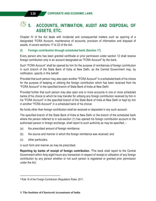 CORPORATE AND ECONOMIC LAWS
a
2.28
5. ACCOUNTS, INTIMATION, AUDIT AND DISPOSAL OF
ASSETS, ETC.
Chapter IV of the Act deals with incidental and consequential matters such as opening of a
designated “FCRA Account, maintenance of accounts, provision of information and disposal of
assets. It covers sections 17 to 22 of the Act.
(I) Foreign contribution through scheduled bank (Section 17)
Every person who has been granted certificate or prior permission under section 12 shall receive
foreign contribution only in an account designated as "FCRA Account" by the bank,
Such “FCRA Account” shall be opened by him for the purpose of remittances of foreign contribution
in such branch of the State Bank of India at New Delhi, as the Central Government may, by
notification, specify in this behalf:
Provided that such person may also open another "FCRA Account" in a scheduled bank of his choice
for the purpose of keeping or utilising the foreign contribution which has been received from his
"FCRA Account" in the specified branch of State Bank of India at New Delhi:
Provided further that such person may also open one or more accounts in one or more scheduled
banks of his choice to which he may transfer for utilising any foreign contribution received by him in
his "FCRA Account" in the specified branch of the State Bank of India at New Delhi or kept by him
in another "FCRA Account" in a scheduled bank of his choice:
No funds other than foreign contribution shall be received or deposited in any such account.
The specified branch of the State Bank of India at New Delhi or the branch of the scheduled bank
where the person referred to in sub-section (1) has opened his foreign contribution account or the
authorised person in foreign exchange, shall report to such authority as may be specified, -
(a) the prescribed amount of foreign remittance;
(b) the source and manner in which the foreign remittance was received; and
(c) other particulars,
in such form and manner as may be prescribed.
Reporting by banks of receipt of foreign contribution. 9The bank shall report to the Central
Government within forty-eight hours any transaction in respect of receipt or utilisation of any foreign
contribution by any person whether or not such person is registered or granted prior permission
under the Act.
9 Rule 16 of the Foreign Contribution (Regulation) Rules, 2011.
© The Institute of Chartered Accountants of India
 