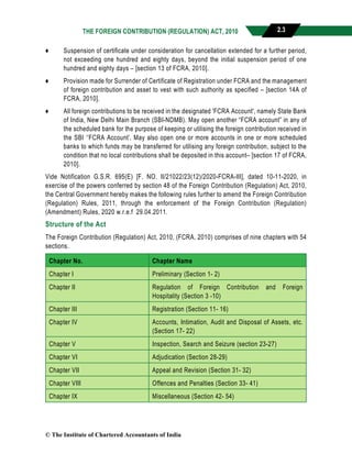 THE FOREIGN CONTRIBUTION (REGULATION) ACT, 2010 2.3
♦ Suspension of certificate under consideration for cancellation extended for a further period,
not exceeding one hundred and eighty days, beyond the initial suspension period of one
hundred and eighty days – [section 13 of FCRA, 2010].
♦ Provision made for Surrender of Certificate of Registration under FCRA and the management
of foreign contribution and asset to vest with such authority as specified – [section 14A of
FCRA, 2010].
♦ All foreign contributions to be received in the designated 'FCRA Account', namely State Bank
of India, New Delhi Main Branch (SBI-NDMB). May open another “FCRA account” in any of
the scheduled bank for the purpose of keeping or utilising the foreign contribution received in
the SBI ‘‘FCRA Account’. May also open one or more accounts in one or more scheduled
banks to which funds may be transferred for utilising any foreign contribution, subject to the
condition that no local contributions shall be deposited in this account– [section 17 of FCRA,
2010].
Vide Notification G.S.R. 695(E) [F. NO. II/21022/23(12)/2020-FCRA-III], dated 10-11-2020, in
exercise of the powers conferred by section 48 of the Foreign Contribution (Regulation) Act, 2010,
the Central Government hereby makes the following rules further to amend the Foreign Contribution
(Regulation) Rules, 2011, through the enforcement of the Foreign Contribution (Regulation)
(Amendment) Rules, 2020 w.r.e.f 29.04.2011.
Structure of the Act
The Foreign Contribution (Regulation) Act, 2010, (FCRA, 2010) comprises of nine chapters with 54
sections.
Chapter No. Chapter Name
Chapter I Preliminary (Section 1- 2)
Chapter II Regulation of Foreign Contribution and Foreign
Hospitality (Section 3 -10)
Chapter III Registration (Section 11- 16)
Chapter IV Accounts, Intimation, Audit and Disposal of Assets, etc.
(Section 17- 22)
Chapter V Inspection, Search and Seizure (section 23-27)
Chapter VI Adjudication (Section 28-29)
Chapter VII Appeal and Revision (Section 31- 32)
Chapter VIII Offences and Penalties (Section 33- 41)
Chapter IX Miscellaneous (Section 42- 54)
© The Institute of Chartered Accountants of India
 