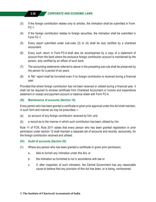 CORPORATE AND ECONOMIC LAWS
a
2.30
(3) If the foreign contribution relates only to articles, the intimation shall be submitted in Form
FC-1.
(4) If the foreign contribution relates to foreign securities, the intimation shall be submitted in
Form FC-1.
(5) Every report submitted under sub-rules (2) to (4) shall be duly certified by a chartered
accountant.
(6) Every such return in Form FC-4 shall also be accompanied by a copy of a statement of
account from the bank where the exclusive foreign contribution account is maintained by the
person, duly certified by an officer of such bank.
(7) The accounting statements referred to above in the preceding sub-rule shall be preserved by
the person for a period of six years.
(8) A 'NIL' report shall be furnished even if no foreign contribution is received during a financial
year:
Provided that where foreign contribution has not been received or utilised during a financial year, it
shall not be required to enclose certificate from Chartered Accountant or income and expenditure
statement or receipt and payment account or balance sheet with Form FC-4.
(III) Maintenance of accounts (Section 19)
Every person who has been granted a certificate or given prior approval under this Act shall maintain,
in such form and manner as may be prescribed,—
(a) an account of any foreign contribution received by him; and
(b) a record as to the manner in which such contribution has been utilised by him.
Rule 11 of FCR, Rule 2011 states that every person who has been granted registration or prior
permission under section 12 shall maintain a separate set of accounts and records, exclusively, for
the foreign contribution received and utilised.
(IV) Audit of accounts (Section 20)
(1) Where any person who has been granted a certificate or given prior permission,
a. fails to furnish any intimation under this Act, or
b. the intimation so furnished is not in accordance with law or
c. if, after inspection of such intimation, the Central Government has any reasonable
cause to believe that any provision of this Act has been, or is being, contravened,
© The Institute of Chartered Accountants of India
 