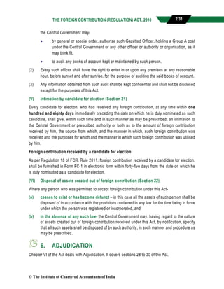 THE FOREIGN CONTRIBUTION (REGULATION) ACT, 2010 2.31
the Central Government may-
 by general or special order, authorise such Gazetted Officer, holding a Group A post
under the Central Government or any other officer or authority or organisation, as it
may think fit.
 to audit any books of account kept or maintained by such person.
(2) Every such officer shall have the right to enter in or upon any premises at any reasonable
hour, before sunset and after sunrise, for the purpose of auditing the said books of account.
(3) Any information obtained from such audit shall be kept confidential and shall not be disclosed
except for the purposes of this Act.
(V) Intimation by candidate for election (Section 21)
Every candidate for election, who had received any foreign contribution, at any time within one
hundred and eighty days immediately preceding the date on which he is duly nominated as such
candidate, shall give, within such time and in such manner as may be prescribed, an intimation to
the Central Government or prescribed authority or both as to the amount of foreign contribution
received by him, the source from which, and the manner in which, such foreign contribution was
received and the purposes for which and the manner in which such foreign contribution was utilised
by him.
Foreign contribution received by a candidate for election
As per Regulation 18 of FCR, Rule 2011, foreign contribution received by a candidate for election,
shall be furnished in Form FC-1 in electronic form within forty-five days from the date on which he
is duly nominated as a candidate for election.
(VI) Disposal of assets created out of foreign contribution (Section 22)
Where any person who was permitted to accept foreign contribution under this Act-
(a) ceases to exist or has become defunct – in this case all the assets of such person shall be
disposed of in accordance with the provisions contained in any law for the time being in force
under which the person was registered or incorporated, and
(b) in the absence of any such law- the Central Government may, having regard to the nature
of assets created out of foreign contribution received under this Act, by notification, specify
that all such assets shall be disposed of by such authority, in such manner and procedure as
may be prescribed.
6. ADJUDICATION
Chapter VI of the Act deals with Adjudication. It covers sections 28 to 30 of the Act.
© The Institute of Chartered Accountants of India
 