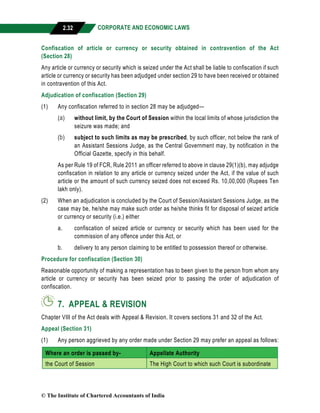 CORPORATE AND ECONOMIC LAWS
a
2.32
Confiscation of article or currency or security obtained in contravention of the Act
(Section 28)
Any article or currency or security which is seized under the Act shall be liable to confiscation if such
article or currency or security has been adjudged under section 29 to have been received or obtained
in contravention of this Act.
Adjudication of confiscation (Section 29)
(1) Any confiscation referred to in section 28 may be adjudged—
(a) without limit, by the Court of Session within the local limits of whose jurisdiction the
seizure was made; and
(b) subject to such limits as may be prescribed, by such officer, not below the rank of
an Assistant Sessions Judge, as the Central Government may, by notification in the
Official Gazette, specify in this behalf.
As per Rule 19 of FCR, Rule 2011 an officer referred to above in clause 29(1)(b), may adjudge
confiscation in relation to any article or currency seized under the Act, if the value of such
article or the amount of such currency seized does not exceed Rs. 10,00,000 (Rupees Ten
lakh only).
(2) When an adjudication is concluded by the Court of Session/Assistant Sessions Judge, as the
case may be, he/she may make such order as he/she thinks fit for disposal of seized article
or currency or security (i.e.) either
a. confiscation of seized article or currency or security which has been used for the
commission of any offence under this Act, or
b. delivery to any person claiming to be entitled to possession thereof or otherwise.
Procedure for confiscation (Section 30)
Reasonable opportunity of making a representation has to been given to the person from whom any
article or currency or security has been seized prior to passing the order of adjudication of
confiscation.
7. APPEAL & REVISION
Chapter VIII of the Act deals with Appeal & Revision. It covers sections 31 and 32 of the Act.
Appeal (Section 31)
(1) Any person aggrieved by any order made under Section 29 may prefer an appeal as follows:
Where an order is passed by- Appellate Authority
the Court of Session The High Court to which such Court is subordinate
© The Institute of Chartered Accountants of India
 