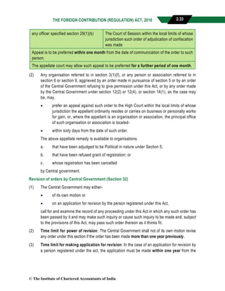 THE FOREIGN CONTRIBUTION (REGULATION) ACT, 2010 2.33
any officer specified section 29(1)(b) The Court of Session within the local limits of whose
jurisdiction such order of adjudication of confiscation
was made
Appeal is to be preferred within one month from the date of communication of the order to such
person.
The appellate court may allow such appeal to be preferred for a further period of one month.
(2) Any organisation referred to in section 3(1)(f), or any person or association referred to in
section 6 or section 9, aggrieved by an order made in pursuance of section 5 or by an order
of the Central Government refusing to give permission under this Act, or by any order made
by the Central Government under section 12(2) or 12(4), or section 14(1), as the case may
be, may,
 prefer an appeal against such order to the High Court within the local limits of whose
jurisdiction the appellant ordinarily resides or carries on business or personally works
for gain, or, where the appellant is an organisation or association, the principal office
of such organisation or association is located-
 within sixty days from the date of such order.
The above appellate remedy is available to organisations
a. that have been adjudged to be Political in nature under Section 5;
b. that have been refused grant of registration; or
c. whose registration has been cancelled
by Central government.
Revision of orders by Central Government (Section 32)
(1) The Central Government may either-
 of its own motion or
 on an application for revision by the person registered under this Act,
call for and examine the record of any proceeding under this Act in which any such order has
been passed by it and may make such inquiry or cause such inquiry to be made and, subject
to the provisions of this Act, may pass such order thereon as it thinks fit.
(2) Time limit for power of revision: The Central Government shall not of its own motion revise
any order under this section if the order has been made more than one year previously.
(3) Time limit for making application for revision: In the case of an application for revision by
a person registered under the act, the application must be made within one year from the
© The Institute of Chartered Accountants of India
 