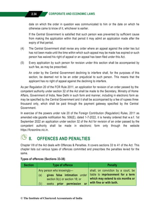 CORPORATE AND ECONOMIC LAWS
a
2.34
date on which the order in question was communicated to him or the date on which he
otherwise came to know of it, whichever is earlier.
If the Central Government is satisfied that such person was prevented by sufficient cause
from making the application within that period it may admit an application made after the
expiry of that period.
(4) The Central Government shall revise any order where an appeal against the order lies but
has not been made until the time within which such appeal may be made has expired or such
person has waived his right of appeal or an appeal has been filed under this Act.
(5) Every application by such person for revision under this section shall be accompanied by
such fee, as may be prescribed.
An order by the Central Government declining to interfere shall, for the purposes of this
section, be deemed not to be an order prejudicial to such person. This means that the
applicant has no right of appeal against the declining to interfere.
As per Regulation 20 of the FCR Rule 2011, an application for revision of an order passed by the
competent authority under section 32 of the Act shall be made to the Secretary, Ministry of Home
Affairs, Government of India, New Delhi in such form and manner, including in electronic form as
may be specified by the Central Government and it shall be accompanied by a fee of rupees three
thousand only, which shall be paid through the payment gateway specified by the Central
Government.
In exercise of the powers under rule 20 of the Foreign Contribution (Regulation) Rules, 2011 as
amended vide gazette notification No. 506(E), dated 1-7-2022, it is hereby ordered that w.e.f. 1st
September 2022 an application under section 32 of the Act for revision of an order passed by the
competent authority shall be made in electronic form only through the website
https://fcraonline.nic.in.
8. OFFENCES AND PENALTIES
Chapter VII of the Act deals with Offences & Penalties. It covers sections 33 to 41 of the Act. This
chapter lists out various types of offences committed and prescribes the penalties levied for the
same.
Types of offences (Sections 33-38)
Section Type of offence Penalty
Any person who knowingly—
(a) gives false intimation under
section 9(c) or section 18; or
(b) seeks prior permission or
shall, on conviction by a court, be
liable to imprisonment for a term
which may extend to six months or
with fine or with both.
© The Institute of Chartered Accountants of India
 