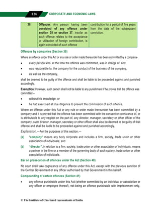 CORPORATE AND ECONOMIC LAWS
a
2.36
38 Offender: Any person having been
convicted of any offence under
section 35 or section 37, insofar as
such offence relates to the acceptance
or utilisation of foreign contribution, is
again convicted of such offence
contribution for a period of five years
from the date of the subsequent
conviction.
Offences by companies (Section 39)
Where an offence under this Act or any rule or order made thereunder has been committed by a company-
 every person who, at the time the offence was committed, was in charge of, and
 was responsible to, the company for the conduct of the business of the company,
 as well as the company,
shall be deemed to be guilty of the offence and shall be liable to be proceeded against and punished
accordingly.
Exemption: However, such person shall not be liable to any punishment if he proves that the offence was
committed –
 without his knowledge, or
 he had exercised all due diligence to prevent the commission of such offence.
Where an offence under this Act or any rule or order made thereunder has been committed by a
company and it is proved that the offence has been committed with the consent or connivance of, or
is attributable to any neglect on the part of, any director, manager, secretary or other officer of the
company, such director, manager, secretary or other officer shall also be deemed to be guilty of that
offence and shall be liable to be proceeded against and punished accordingly.
Explanation.—For the purposes of this section,—
(a) “company” means any body corporate and includes a firm, society, trade union or other
association of individuals; and
(b) “director”, in relation to a firm, society, trade union or other association of individuals, means
a partner in the firm or a member of the governing body of such society, trade union or other
association of individuals.
Bar on prosecution of offences under the Act (Section 40)
No court shall take cognizance of any offence under this Act, except with the previous sanction of
the Central Government or any officer authorised by that Government in this behalf.
Compounding of certain offences (Section 41)
 any offence punishable under this Act (whether committed by an individual or association or
any officer or employee thereof), not being an offence punishable with imprisonment only,
© The Institute of Chartered Accountants of India
 