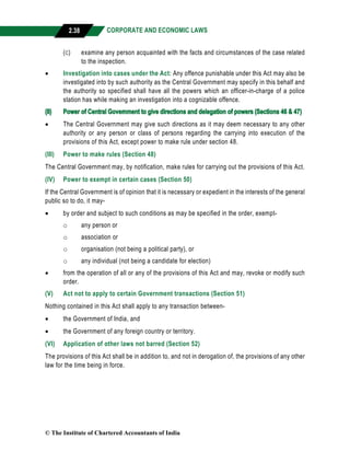 CORPORATE AND ECONOMIC LAWS
a
2.38
(c) examine any person acquainted with the facts and circumstances of the case related
to the inspection.
 Investigation into cases under the Act: Any offence punishable under this Act may also be
investigated into by such authority as the Central Government may specify in this behalf and
the authority so specified shall have all the powers which an officer-in-charge of a police
station has while making an investigation into a cognizable offence.
(II) Power of Central Government to give directions and delegation of powers (Sections 46 & 47)
 The Central Government may give such directions as it may deem necessary to any other
authority or any person or class of persons regarding the carrying into execution of the
provisions of this Act, except power to make rule under section 48.
(III) Power to make rules (Section 48)
The Central Government may, by notification, make rules for carrying out the provisions of this Act.
(IV) Power to exempt in certain cases (Section 50)
If the Central Government is of opinion that it is necessary or expedient in the interests of the general
public so to do, it may-
 by order and subject to such conditions as may be specified in the order, exempt-
o any person or
o association or
o organisation (not being a political party), or
o any individual (not being a candidate for election)
 from the operation of all or any of the provisions of this Act and may, revoke or modify such
order.
(V) Act not to apply to certain Government transactions (Section 51)
Nothing contained in this Act shall apply to any transaction between-
 the Government of India, and
 the Government of any foreign country or territory.
(VI) Application of other laws not barred (Section 52)
The provisions of this Act shall be in addition to, and not in derogation of, the provisions of any other
law for the time being in force.
© The Institute of Chartered Accountants of India
 
