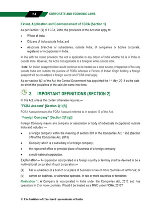 CORPORATE AND ECONOMIC LAWS
a
2.4
Extent, Application and Commencement of FCRA (Section 1)
As per Section 1(2) of FCRA, 2010, the provisions of the Act shall apply to:
 Whole of India
 Citizens of India outside India; and
 Associate Branches or subsidiaries, outside India, of companies or bodies corporate,
registered or incorporated in India.
In line with the stated provision, the Act is applicable to any citizen of India whether he is in India or
outside India. However, the Act is not applicable to a foreigner while outside India.
Note: An Indian passport holder would continue to be treated as a local source, irrespective of his stay
outside India and outside the purview of FCRA whereas a Person of Indian Origin holding a foreign
passport will be considered a foreign source and FCRA shall apply.
As per section 1(3) of the Act, the Central Government has appointed the 1st May, 2011 as the date
on which the provisions of the said Act came into force.
2. IMPORTANT DEFINITIONS (SECTION 2)
In this Act, unless the context otherwise requires,—
"FCRA Account" [Section 2(1)(f)]
FCRA Account means the FCRA Account referred to in section 17 of the Act.
“Foreign Company” [Section 2(1)(g)]
Foreign Company means any company or association or body of individuals incorporated outside
India and includes :—
 a foreign company within the meaning of section 591 of the Companies Act, 1956 (Section
379 of the Companies Act, 2013)
 Company which is a subsidiary of a foreign company;
 the registered office or principal place of business of a foreign company;
 a multi-national corporation.
Explanation— A corporation incorporated in a foreign country or territory shall be deemed to be a
multi-national corporation if such corporation,—
(a) has a subsidiary or a branch or a place of business in two or more countries or territories; or
(b) carries on business, or otherwise operates, in two or more countries or territories;
Illustration 1: A Company is incorporated in India under the Companies Act, 2013 and has
operations in 2 or more countries. Would it be treated as a MNC under FCRA, 2010?
© The Institute of Chartered Accountants of India
 