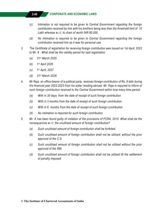 CORPORATE AND ECONOMIC LAWS
a
2.40
(c) Intimation is not required to be given to Central Government regarding the foreign
contribution received by him with his brothers being less than the threshold limit of 10
Lakh whereas w.r.t. to chain of worth INR 80,000.
(d) No Intimation is required to be given to Central Government regarding the foreign
contribution received him as it was for personal use.
3. The Certificate of registration for receiving foreign contribution was issued on 1st April, 2023
to Mr. X . What shall be the validity period for said registration:
(a) 31st March 2025
(b) 1st April 2026
(c) 1st April, 2027
(d) 31st March 2028
4. Mr Raja, an office-bearer of a political party, receives foreign contribution of Rs. 9 lakh during
the financial year 2022-2023 from his sister residing abroad. Mr. Raja is required to inform of
such foreign contribution received to the Central Government within how many time period:
(a) With in 30 days from the date of receipt of such foreign contribution
(b) With in 3 months from the date of receipt of such foreign contribution
(c) With in 6 months from the date of receipt of such foreign contribution
(d) No intimation is required for such foreign contribution
5. Mr. X has been found guilty of violation of the provisions of FCRA, 2010. What shall be the
consequences w.r.t. the unutilised amount of foreign contribution?
(a) Such unutilised amount of foreign contribution shall be forfeited.
(b) Such unutilised amount of foreign contribution shall not be utilized, without the prior
approval of the C.G
(c) Such unutilised amount of foreign contribution shall not be utilized without the prior
approval of the RBI.
(d) Such unutilised amount of foreign contribution shall not be utilized till the settlement
of penalty imposed
© The Institute of Chartered Accountants of India
 