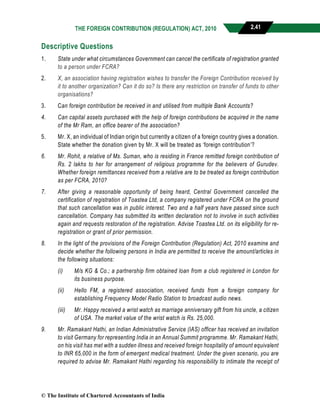 THE FOREIGN CONTRIBUTION (REGULATION) ACT, 2010 2.41
Descriptive Questions
1. State under what circumstances Government can cancel the certificate of registration granted
to a person under FCRA?
2. X, an association having registration wishes to transfer the Foreign Contribution received by
it to another organization? Can it do so? Is there any restriction on transfer of funds to other
organisations?
3. Can foreign contribution be received in and utilised from multiple Bank Accounts?
4. Can capital assets purchased with the help of foreign contributions be acquired in the name
of the Mr Ram, an office bearer of the association?
5. Mr. X, an individual of Indian origin but currently a citizen of a foreign country gives a donation.
State whether the donation given by Mr. X will be treated as ‘foreign contribution’?
6. Mr. Rohit, a relative of Ms. Suman, who is residing in France remitted foreign contribution of
Rs. 2 lakhs to her for arrangement of religious programme for the believers of Gurudev.
Whether foreign remittances received from a relative are to be treated as foreign contribution
as per FCRA, 2010?
7. After giving a reasonable opportunity of being heard, Central Government cancelled the
certification of registration of Toastea Ltd, a company registered under FCRA on the ground
that such cancellation was in public interest. Two and a half years have passed since such
cancellation. Company has submitted its written declaration not to involve in such activities
again and requests restoration of the registration. Advise Toastea Ltd. on its eligibility for re-
registration or grant of prior permission.
8. In the light of the provisions of the Foreign Contribution (Regulation) Act, 2010 examine and
decide whether the following persons in India are permitted to receive the amount/articles in
the following situations:
(i) M/s KG & Co.; a partnership firm obtained loan from a club registered in London for
its business purpose.
(ii) Hello FM, a registered association, received funds from a foreign company for
establishing Frequency Model Radio Station to broadcast audio news.
(iii) Mr. Happy received a wrist watch as marriage anniversary gift from his uncle, a citizen
of USA. The market value of the wrist watch is Rs. 25,000.
9. Mr. Ramakant Hathi, an Indian Administrative Service (IAS) officer has received an invitation
to visit Germany for representing India in an Annual Summit programme. Mr. Ramakant Hathi,
on his visit has met with a sudden illness and received foreign hospitality of amount equivalent
to INR 65,000 in the form of emergent medical treatment. Under the given scenario, you are
required to advise Mr. Ramakant Hathi regarding his responsibility to intimate the receipt of
© The Institute of Chartered Accountants of India
 