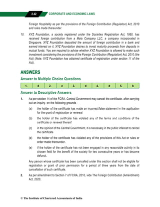 CORPORATE AND ECONOMIC LAWS
a
2.42
Foreign Hospitality as per the provisions of the Foreign Contribution (Regulation) Act, 2010
and rules made thereunder.
10. XYZ Foundation, a society registered under the Societies Registration Act, 1860, has
received foreign contribution from a Mala Company LLC, a company incorporated in
Singapore. XYZ Foundation deposited the amount of foreign contribution in a bank and
earned interest on it. XYZ Foundation desires to invest maturity proceeds from deposits in
mutual funds. You are required to advise whether XYZ Foundation is allowed to make such
investment considering the provisions of the Foreign Contribution (Regulation) Act, 2010 (the
Act) (Note: XYZ Foundation has obtained certificate of registration under section 11 of the
Act).
ANSWERS
Answer to Multiple Choice Questions
1. d 2. c 3. d 4. d 5. b
Answer to Descriptive Answers
1. As per section 14 of the FCRA, Central Government may cancel the certificate, after carrying
out an inquiry, on the following grounds –
(a) the holder of the certificate has made an incorrect/false statement in the application
for the grant of registration or renewal
(b) the holder of the certificate has violated any of the terms and conditions of the
certificate or renewal thereof
(c) in the opinion of the Central Government, it is necessary in the public interest to cancel
the certificate
(d) the holder of the certificate has violated any of the provisions of this Act or rules or
order made thereunder.
(e) if the holder of the certificate has not been engaged in any reasonable activity in its
chosen field for the benefit of the society for two consecutive years or has become
defunct.
Any person whose certificate has been cancelled under this section shall not be eligible for
registration or grant of prior permission for a period of three years from the date of
cancellation of such certificate.
2. As per amendment to Section 7 of FCRA, 2010, vide The Foreign Contribution (Amendment)
Act, 2020;
© The Institute of Chartered Accountants of India
 