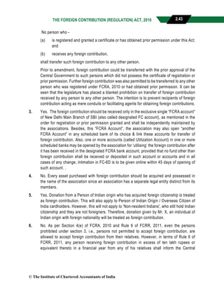 THE FOREIGN CONTRIBUTION (REGULATION) ACT, 2010 2.43
No person who -
(a) is registered and granted a certificate or has obtained prior permission under this Act;
and
(b) receives any foreign contribution,
shall transfer such foreign contribution to any other person.
Prior to amendment, foreign contribution could be transferred with the prior approval of the
Central Government to such persons which did not possess the certificate of registration or
prior permission. Further foreign contribution was also permitted to be transferred to any other
person who was registered under FCRA, 2010 or had obtained prior permission. It can be
seen that the legislature has placed a blanket prohibition on transfer of foreign contribution
received by any person to any other person. The intention is to prevent recipients of foreign
contribution acting as mere conduits or facilitating agents for obtaining foreign contributions.
3. Yes. The foreign contribution should be received only in the exclusive single “FCRA account”
of New Delhi Main Branch of SBI (also called designated FC account), as mentioned in the
order for registration or prior permission granted and shall be independently maintained by
the associations. Besides, this “FCRA Account”, the association may also open “another
FCRA Account” in any scheduled bank of its choice & link these accounts for transfer of
foreign contribution. Also, one or more accounts (called Utilization Account) in one or more
scheduled banks may be opened by the association for ‘utilising’ the foreign contribution after
it has been received in the designated FCRA bank account, provided that no fund other than
foreign contribution shall be received or deposited in such account or accounts and in all
cases of any change, intimation in FC-6D is to be given online within 45 days of opening of
such account. .
4. No. Every asset purchased with foreign contribution should be acquired and possessed in
the name of the association since an association has a separate legal entity distinct from its
members.
5. Yes. Donation from a Person of Indian origin who has acquired foreign citizenship is treated
as foreign contribution. This will also apply to Person of Indian Origin / Overseas Citizen of
India cardholders. However, this will not apply to 'Non-resident Indians', who still hold Indian
citizenship and they are not foreigners. Therefore, donation given by Mr. X, an individual of
Indian origin with foreign nationality will be treated as foreign contribution.
6. No. As per Section 4(e) of FCRA, 2010 and Rule 6 of FCRR, 2011, even the persons
prohibited under section 3, i.e., persons not permitted to accept foreign contribution, are
allowed to accept foreign contribution from their relatives. However, in terms of Rule 6 of
FCRR, 2011, any person receiving foreign contribution in excess of ten lakh rupees or
equivalent thereto in a financial year from any of his relatives shall inform the Central
© The Institute of Chartered Accountants of India
 