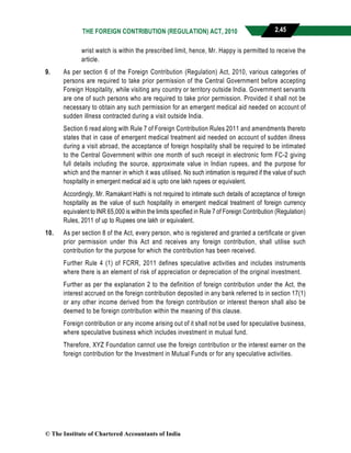 THE FOREIGN CONTRIBUTION (REGULATION) ACT, 2010 2.45
wrist watch is within the prescribed limit, hence, Mr. Happy is permitted to receive the
article.
9. As per section 6 of the Foreign Contribution (Regulation) Act, 2010, various categories of
persons are required to take prior permission of the Central Government before accepting
Foreign Hospitality, while visiting any country or territory outside India. Government servants
are one of such persons who are required to take prior permission. Provided it shall not be
necessary to obtain any such permission for an emergent medical aid needed on account of
sudden illness contracted during a visit outside India.
Section 6 read along with Rule 7 of Foreign Contribution Rules 2011 and amendments thereto
states that in case of emergent medical treatment aid needed on account of sudden illness
during a visit abroad, the acceptance of foreign hospitality shall be required to be intimated
to the Central Government within one month of such receipt in electronic form FC-2 giving
full details including the source, approximate value in Indian rupees, and the purpose for
which and the manner in which it was utilised. No such intimation is required if the value of such
hospitality in emergent medical aid is upto one lakh rupees or equivalent.
Accordingly, Mr. Ramakant Hathi is not required to intimate such details of acceptance of foreign
hospitality as the value of such hospitality in emergent medical treatment of foreign currency
equivalent to INR 65,000 is within the limits specified in Rule 7 of Foreign Contribution (Regulation)
Rules, 2011 of up to Rupees one lakh or equivalent.
10. As per section 8 of the Act, every person, who is registered and granted a certificate or given
prior permission under this Act and receives any foreign contribution, shall utilise such
contribution for the purpose for which the contribution has been received.
Further Rule 4 (1) of FCRR, 2011 defines speculative activities and includes instruments
where there is an element of risk of appreciation or depreciation of the original investment.
Further as per the explanation 2 to the definition of foreign contribution under the Act, the
interest accrued on the foreign contribution deposited in any bank referred to in section 17(1)
or any other income derived from the foreign contribution or interest thereon shall also be
deemed to be foreign contribution within the meaning of this clause.
Foreign contribution or any income arising out of it shall not be used for speculative business,
where speculative business which includes investment in mutual fund.
Therefore, XYZ Foundation cannot use the foreign contribution or the interest earner on the
foreign contribution for the Investment in Mutual Funds or for any speculative activities.
© The Institute of Chartered Accountants of India
 