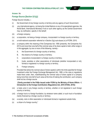 THE FOREIGN CONTRIBUTION (REGULATION) ACT, 2010 2.5
Answer. No
Foreign Source [Section 2(1)(j)]
Foreign Source includes,—
(i) the Government of any foreign country or territory and any agency of such Government;
(ii) any international agency, not being the United Nations or any of its specialized agencies, the
World Bank, International Monetary Fund or such other agency as the Central Government
may, by notification, specify in this behalf;
(iii) a foreign company;
(iv) a corporation, not being a foreign company, incorporated in a foreign country or territory;
(v) a multi-national corporation referred to in Section 2(g) sub-clause (iv) of FCRA, 2010;
(vi) a company within the meaning of the Companies Act, 1956 (presently, the Companies Act,
2013) and more than one-half of the nominal value of its share capital is held, either singly or
in the aggregate, by one or more of the following, namely:-
A. the Government of a foreign country or territory;
B. the citizens of a foreign country or territory;
C. corporations incorporated in a foreign country or territory;
D. trusts, societies or other associations of individuals (whether incorporated or not),
formed or registered in a foreign country or territory;
E. Foreign company;
Provided that where the nominal value of share capital is within the limits specified for foreign
investment under the Foreign Exchange Management Act, 1999, or the rules or regulations
made there under, then, notwithstanding the nominal value of share capital of a company
being more than one-half of such value at the time of making the contribution, such company
shall not be a foreign source
[Clarity provided in the FAQs issued under FCRA by the Ministry of Home Affairs - I.
Introduction to the Foreign Contribution (Regulation) Act, 2010 (FCRA, 2010)]
(vii) a trade union in any foreign country or territory, whether or not registered in such foreign
country or territory;
(viii) a foreign trust or a foreign foundation, by whatever name called, or such trust or foundation
mainly financed by a foreign country or territory;
(ix) a society, club or other association or individuals formed or registered outside India;
(x) a citizen of a foreign country;”
© The Institute of Chartered Accountants of India
 