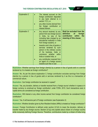 THE FOREIGN CONTRIBUTION (REGULATION) ACT, 2010 2.7
Explanation 2  The interest accrued on the
foreign contribution deposited
in any bank referred to in
section 17(1), or
 any other income derived from
the foreign contribution or
interest thereon
Explanation 3  Any amount received, by any
person from any foreign source
in India, by way of fee
(including fees charged by an
educational institution in India
from foreign student), or
 towards cost in lieu of goods or
services rendered by such
person in the ordinary course
of his business, trade or
commerce whether within
India or outside India, or
 any contribution received from
an agent of a foreign source
towards such fee or cost
Shall be excluded from the
definition of foreign
contribution within the
meaning of this clause;
Illustration: Whether earnings from foreign client(s) by a person in lieu of goods sold or a service
rendered by it is treated as foreign contribution?
Answer: No. As per the above explanation 3, foreign contribution excludes earnings from foreign
client(s) by a person in lieu of goods sold or services rendered by it as this is a transaction of
commercial nature.
Illustration: Can foreign contribution be received in rupees?
Answer. Yes, any donation, delivery or transfer received from a ‘foreign source’ whether in rupees or in
foreign currency is construed as ‘foreign contribution’ under FCRA, 2010. Such transactions even in
rupees terms are considered as foreign contribution.
Illustration: Will interest or any other income earned from foreign contribution be considered foreign
contribution?
Answer: Yes. It will become part of Foreign contribution (see Explanation 2)
Illustration: Whether donation given by Non-Resident Indians (NRIs) is treated as ‘foreign contribution’?
Answer: Foreign Contribution is defined under section 2(1)(h) to mean the donation, delivery or
transfer made by any foreign source. Section 2(1)(j) only speaks about citizen of a foreign country
while inclusively defining Foreign Source. Therefore, contributions made by a citizen of India living
© The Institute of Chartered Accountants of India
 