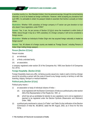 CORPORATE AND ECONOMIC LAWS
a
2.8
in another country (i.e., Non-Resident Indian), from his personal savings, through the normal banking
channels, is not to be treated as foreign contribution. However, while accepting any donations from
such NRI, it is advisable to obtain his passport details to ascertain that he/she is actually an Indian
citizen.
Illustration: Whether 100% subsidiary of foreign company in IT sector can give donation to trust
who doesn’t have registration under FCRA?
Answer: Yes, it can. As per proviso of Section 2(1)(j)(vi) since the investment is within limits of
FEMA, hence though it may be a 100% subsidiary of a foreign company it will not be considered a
foreign source.
Illustration: Whether an Individual of Indian Origin who has acquired foreign nationality is treated as
foreign source?
Answer: Yes. All citizens of a foreign country are treated as “Foreign Source”, including Persons of
Indian Origin holding foreign passport.
Person [Section 2(1)(m)]
Person includes:
(i) an individual;
(ii) a Hindu undivided family;
(iii) an association;
a company registered under section 25 of the Companies Act, 1956 (now Section 8 of Companies
Act, 2013).
Foreign Hospitality [Section 2(1)(i)]
Foreign Hospitality means any offer, not being a purely casual one, made in cash or kind by a foreign
source for providing a person with the costs of travel to any foreign country or territory or with free
boarding, lodging, transport or medical treatment.
Political party [Section 2(1)(n)]
Political party means—
(i) an association or body of individual citizens of India—
(A) to be registered with the Election Commission of India as a political party under section
29A of the Representation of the People Act, 1951, or
(B) which has set up candidates for election to any Legislature, but is not so registered or
deemed to be registered under the Election Symbols (Reservation and Allotment)
Order, 1968;
(ii) a political party mentioned in column 2 of Table 1 and Table 2 to the notification of the Election
Commission of India No. 56/J&K/02, dated the 8th August, 2002, as in force for the time
being;
© The Institute of Chartered Accountants of India
 