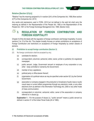 THE FOREIGN CONTRIBUTION (REGULATION) ACT, 2010 2.9
Relative [Section 2(1)(r)]
“Relative” has the meaning assigned to it in section 2(41) of the Companies Act, 1956 (Now section
2(77) of the Companies Act, 2013)
Any words and expressions used in FCRA, 2010 but not defined in the said Act shall carry the
meaning as defined in the Representation of the People Act, 1950 or the Representation of the
People Act, 1951 or the Foreign Exchange Management Act, 1999. [Section 2(2)]
3. REGULATION OF FOREIGN CONTRIBUTION AND
FOREIGN HOSPITALITY
Chapter II of the Act deals with the regulation of foreign contribution and foreign hospitality. It covers
sections 3 to 10 of the Act. The chapter broadly focuses on certain prohibitions on acceptance of
Foreign Contribution and restrictions on acceptance of Foreign Hospitality by certain classes of
persons.
(I) Prohibition to accept foreign contribution (Section 3)
(1) No foreign contribution shall be accepted by any:
(a) candidate for election;
(b) correspondent, columnist, cartoonist, editor, owner, printer or publisher of a registered
newspaper;
(c) public servant, Judge, Government servant or employee of any corporation or any
other body controlled or owned by the Government;
(d) member of any Legislature;
(e) political party or office-bearer thereof;
(f) organisation of a political nature as may be specified under section 5(1) by the Central
Government;
(g) association or company engaged in the production or broadcast of audio news or audio
visual news or current affairs programmes through any electronic mode, or any other
electronic form as defined in the Information Technology Act, 2000 or any other mode
of mass communication;
(h) correspondent or columnist, cartoonist, editor, owner of the association or company
referred to in clause (g).
Explanation 1. - For the purpose of clause (c), "public servant" means a public servant as
defined in section 21 of the Indian Penal Code (45 of 1860).
© The Institute of Chartered Accountants of India
 