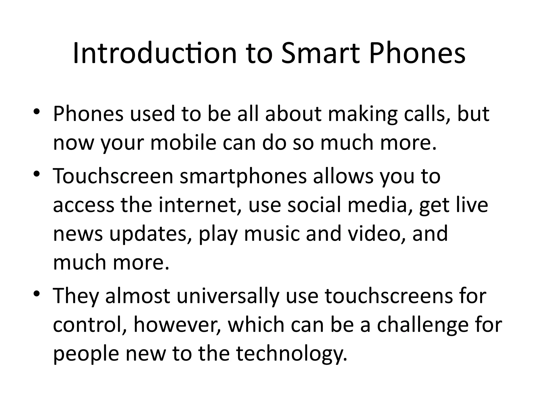 Introduction to Smart Phones
• Phones used to be all about making calls, but
now your mobile can do so much more.
• Touchscreen smartphones allows you to
access the internet, use social media, get live
news updates, play music and video, and
much more.
• They almost universally use touchscreens for
control, however, which can be a challenge for
people new to the technology.
 