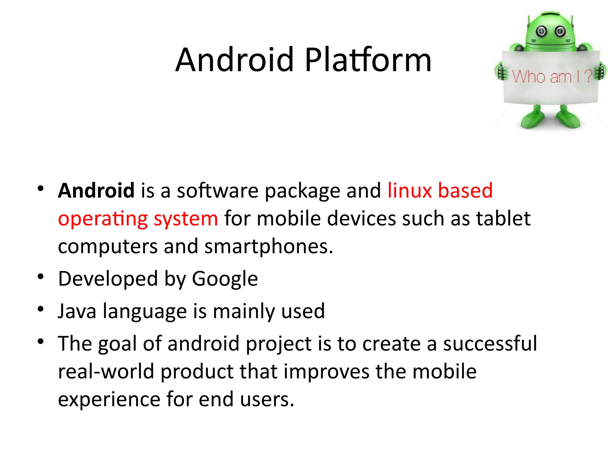 Android Platform
• Android is a software package and linux based
operating system for mobile devices such as tablet
computers and smartphones.
• Developed by Google
• Java language is mainly used
• The goal of android project is to create a successful
real-world product that improves the mobile
experience for end users.
 