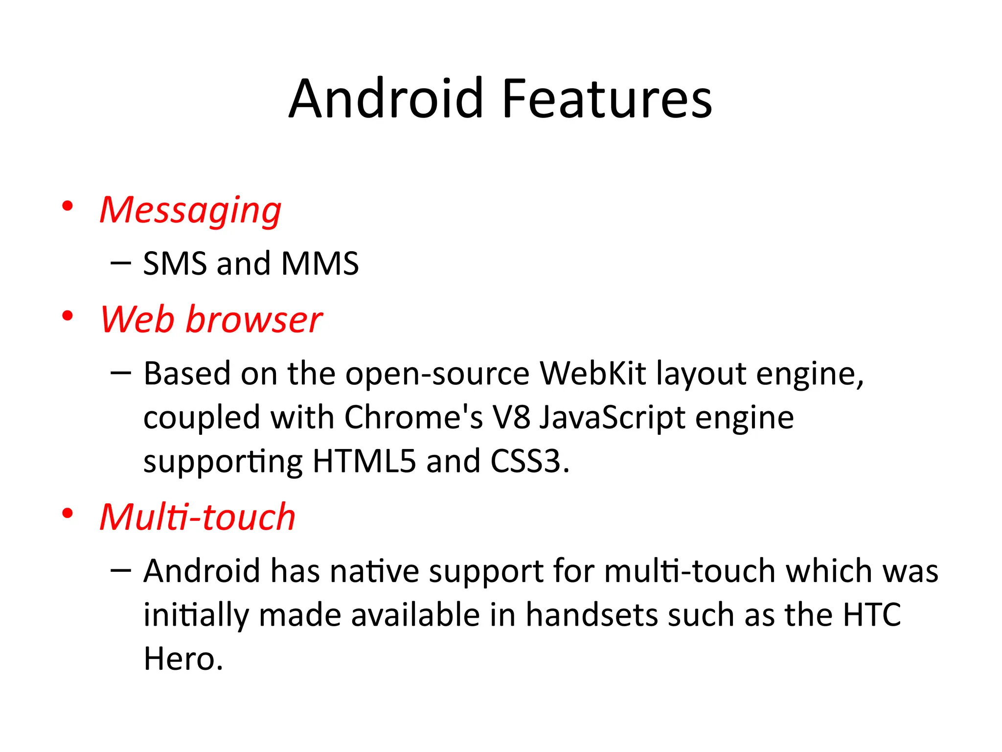 Android Features
• Messaging
– SMS and MMS
• Web browser
– Based on the open-source WebKit layout engine,
coupled with Chrome's V8 JavaScript engine
supporting HTML5 and CSS3.
• Multi-touch
– Android has native support for multi-touch which was
initially made available in handsets such as the HTC
Hero.
 