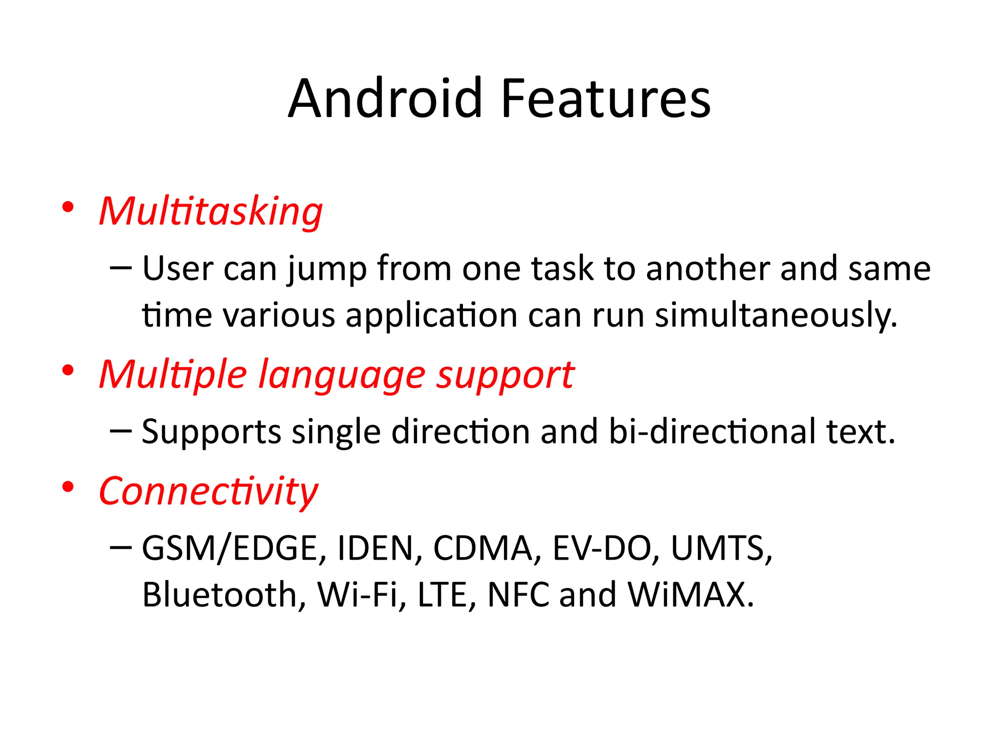 Android Features
• Multitasking
– User can jump from one task to another and same
time various application can run simultaneously.
• Multiple language support
– Supports single direction and bi-directional text.
• Connectivity
– GSM/EDGE, IDEN, CDMA, EV-DO, UMTS,
Bluetooth, Wi-Fi, LTE, NFC and WiMAX.
 