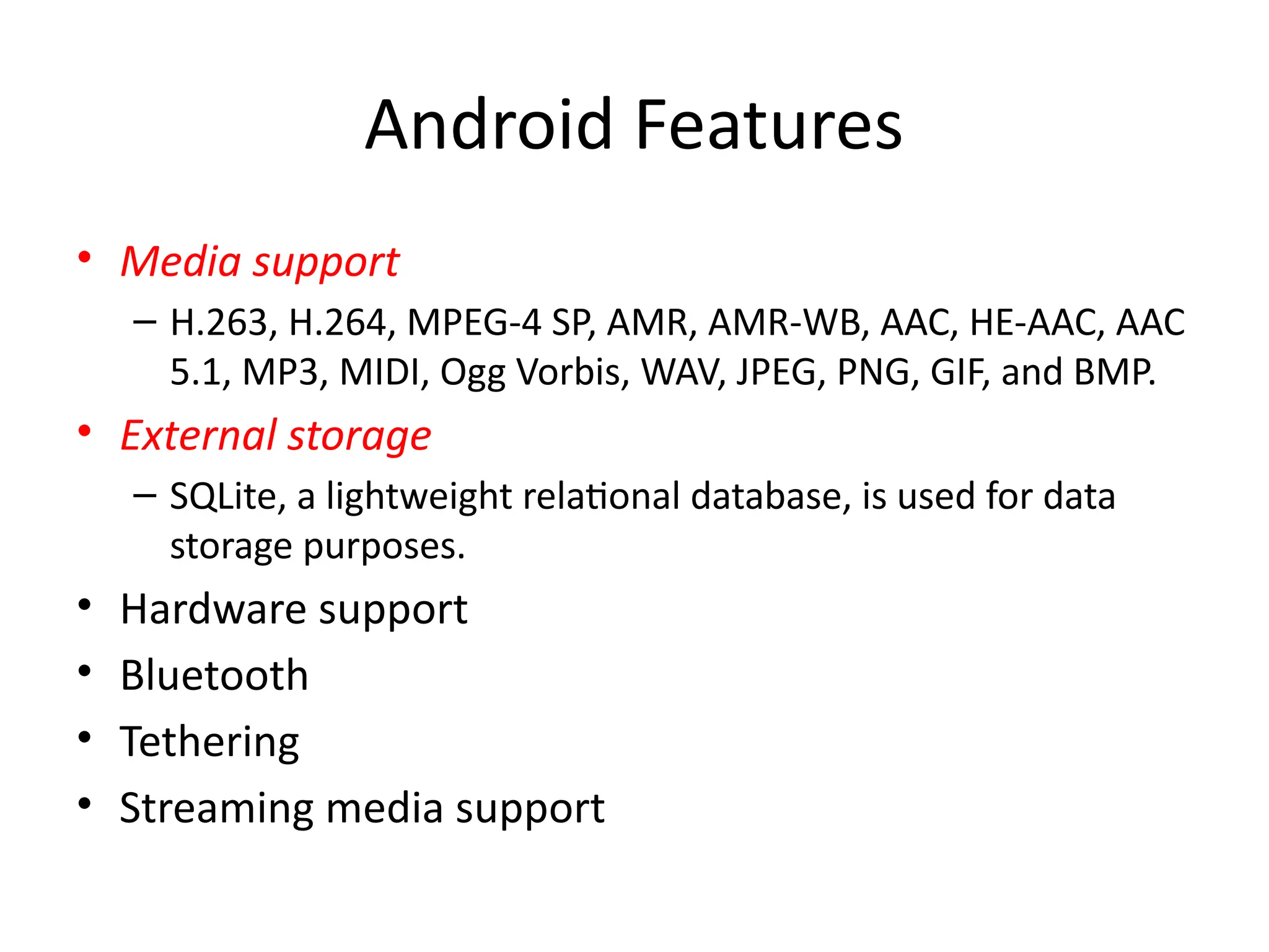 Android Features
• Media support
– H.263, H.264, MPEG-4 SP, AMR, AMR-WB, AAC, HE-AAC, AAC
5.1, MP3, MIDI, Ogg Vorbis, WAV, JPEG, PNG, GIF, and BMP.
• External storage
– SQLite, a lightweight relational database, is used for data
storage purposes.
• Hardware support
• Bluetooth
• Tethering
• Streaming media support
 