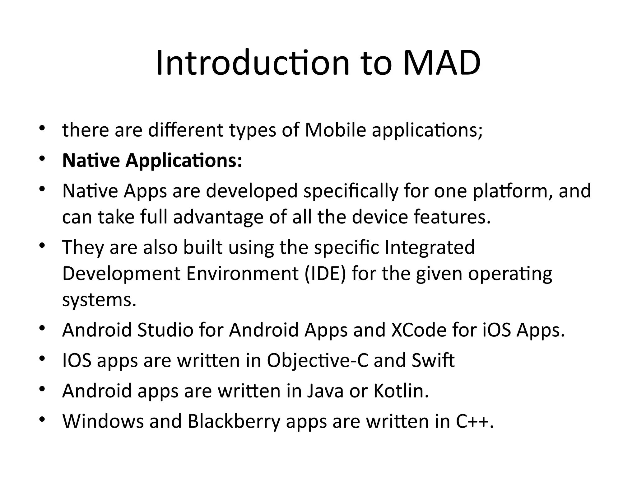 Introduction to MAD
• there are different types of Mobile applications;
• Native Applications:
• Native Apps are developed specifically for one platform, and
can take full advantage of all the device features.
• They are also built using the specific Integrated
Development Environment (IDE) for the given operating
systems.
• Android Studio for Android Apps and XCode for iOS Apps.
• IOS apps are written in Objective-C and Swift
• Android apps are written in Java or Kotlin.
• Windows and Blackberry apps are written in C++.
 